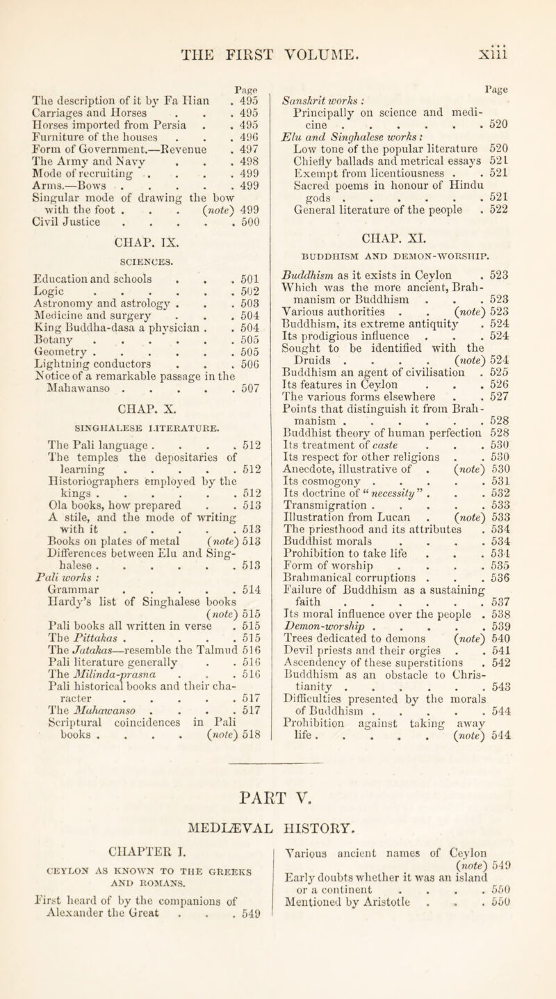 The description of it by Fa Ilian Page . 495 Carriages and Horses . 495 Horses imported from Persia . 495 Furniture of the houses . 496 Form of Government.—Revenue . 497 The Army and Navy . 498 Mode of recruiting . 499 Arms.—Bows .... . 499 Singular mode of drawing the bow with the foot . . . (note) 499 Civil Justice 500 Page Sanskrit works : Principally on science and medi- cine 520 Elu and Singhalese works : Low tone of the popular literature 520 Chiefly ballads and metrical essays 521 Exempt from licentiousness . . 521 Sacred poems in honour of Hindu gods 521 General literature of the people . 522 CHAP. IX. SCIENCES. Education and schools . . . 501 Logic 502 Astronomy and astrolog}^ . . . 503 iMedieine and surgery . . . 504 King Buddha-dasa a physician . . 504 Botany 505 Geometry 505 Lightning conductors . . . 50G Xoticeof a remarkable passage in the Mahawanso 507 CHAP. X. SINGHALESE LITERATURE. The Pali language. . . .512 The temples the depositaries of learning 512 Historiographers employed by the kings 512 Ola books, how prepared . . 513 A stile, and the mode of writing with it 513 Books on plates of metal (note) 513 Ditferences between Elu and Sing- halese 513 Pali works : Grammar 514 Hardy’s list of Singhalese books (note) 515 Pali books all written in verse . 515 The Pittakas . . . . .515 The Jatakas—resemble the Talmud 516 Pali literature generally . . 516 The JSIiUnda-prasna . . .516 Pali historical books and their cha- racter • . . . .517 The Muhmvanso . . . .517 Scriptural coincidences in Pali books .... (riote) 518 CHAP. XL BUDDHISM AND DEMON-WORSHIP. Buddhism as it exists in Ceylon . 523 Which was the more ancient, Brah- manism or Buddhism . . . 523 Various authorities . . (note) 523 Buddhism, its extreme antiquity . 524 Its prodigious influence . . . 524 Sought to be identified with the Druids .... (note) 524 Buddhism an agent of civilisation . 525 Its features in Ceylon . . . 526 The various forms elsewhere . . 527 Points that distinguish it from Brah- manism 528 Buddhist theory of human perfection 528 Its treatment of caste . . . 530 Its respect for other religions . . 530 Anecdote, illustrative of . (note) 530 Its cosmogony 531 Its doctrine of “ wecessiVy” . . . 532 Transmigration 533 Illustration from Lucan (note) 533 The priesthood and its attributes . 534 Buddhist morals .... 534 Prohibition to take life . . . 531 Form of worship .... 535 Brahmanical corruptions . . . 536 Failure of Buddhism as a sustaining faith 537 Its moral influence over the people . 538 Demon-worship ..... 539 Trees dedicated to demons (note) 540 Devil priests and their orgies . . 541 Ascendency of these superstitions . 542 Buddhism as an obstacle to Chris- tianity 543 Difficulties presented by the morals of Buddhism 544 Prohibition against taking away life ..... (note) 544 PART V. MEDIAEVAL CHAPTER 1. CEYLON AS KNOWN TO THE GREEKS AND ROMANS. First heard of by the companions of Alexander the Great . . . 549 HISTORY. Various ancient names of Ceylon (note) 549 Early doubts whether it was an island or a continent .... 550 Mentioned by Aristotle . . . 550