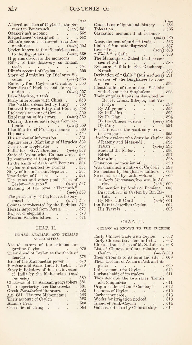 Page Alleged mention of Ceylon in the Sa- maritan Pentateuch . {note) 551 Onesicritus’s account . . . 552 Megasthenes’ description . . . 552 iElian’s account borrowed from Sle- gasthenes . . . (note) 552 Ceylon known to the Phoenicians and to the Egyptians . . (note) 552 Plippalus discovers the monsoons . 553 Effect of this discovery on Indian trade 554 Pliny’s account of Cejdon . . . 555 Story of Jambulus by Diodorus Si- culus .... (note) 556 Embassy from Ceylon to Claudius . 556 Narrative of Rachias, and its expla- nation .... (note) 557 Lake Megisba, a tank . . . 557 Early intercourse with China . .558 The Veddahs described by Pliny . 558 Interval between Pliny and Ptolemy 558 Ptolemy’s account of Ceylon . . 559 Explanation of his errors . (note) 559 Ptolemy discriminates bays from es- tuaries .... (note) 559 Identification of Ptolemy’s names . 560 His map 560 His sources of information . .561 Agathemerus, Marcianus of Heraclea 562 Cosmas Indicopleustes . . . 562 Palladius—St. Ambrosius . (note) 562 State of Ceylon when Cosmas wrote 563 Its commerce at that period . . 563 In the hands of Arabs and Persians . 564 Ceylon as described by Cosmas . 565 Story of his informant Sopater . . 566 Translation of Cosmas . . . 567 The gems and other productions of Ceylon—“ a gaou ” . (jiote) 567 Meaning of the term “ Hyacinth ” (note) 568 The great ruby of Ceylon, its history traced .... (note) 568 Cosmas corroborated by the Periplus 570 PTorses imported from Persia . .570 Export of elephants . . . .570 Note on Sanchoniathon . . .571 Page Councils on religion and history . 684 Toleration . . .... 585 Carmathic monument at Colombo (note) 585 Galle, the seat of ancient trade . . 586 Claim of Mantotte disproved . . 687 Greek fire .... (note) 588 “ Kalah ” is Galle .... 589 The Maharaja of Zabedj held posses- sion of Galle 589 Evidence of this in the Garsharsp- Namah 590 Derivation of “ Galle ” (text and note) 591 Aversion of the Singhalese to com- merce 592 Identification of the modern Veddahs with the ancient Singhalese . . 693 Their singular habits, as described by Robert Knox, Ribeyro, and Va- lent)^ 593 By Albyrouni 593 By Palladius 593 By Fa Hian 594 By the Chinese writers (note) 594 By Pliny 594 For this reason the coast only known to strangers 595 Arabian authors who describe Ceylon 595 Albateny and Massoudi . . .695 Tabai’i .... (note) 595 Sindbad the Sailor .... 596 Edrisi 697 Kazwini 598 Cinnamon, no mention of , , . 599 Was cinnamon a native of Ceylon? . 599 No mention by Singhalese authors . 600 No mention of by Latin writers . . 600 The Regio Cinnamomifera was in Af- rica .... (note) 600 No mention by Arabs or Persians 600 First noticed in Ceylon by Ibn Ba- tuta 601 By Nicola di Conti . (note) 601 Ibn Batuta describes Ceylon . . 604 His Travels . . . . . 605 CHAP. HI. CHAP. II. CEYLON AS KNOWN TO THE CHINESE. INDIAN, ARABIAN, AND PERSIAN AUTHORITIES. Absurd errors of the Hindus re- garding Ceylon . . . .578 Their dread of Ceylon as the abode of demons 578 Rise of the Mahometan power . .579 Persians and Arabs trade to India . 679 Story in Beladory of the first invasion of India by the Mahometans (text and note) ..... 680 Character of the Arabian geographers 581 Their superiority over the Greeks . 581 Greek Paradoxical literature . . 682 A.D. 851. The two Mahometans . 583 Their account of Ceylon . . .583 Adam’s Peak 683 Obsequies of a king .... 584 Early Chinese trade with Ceylon . 607 Earlv Chinese travellers in India . 607 */ Chinese translations of M. S. Julien . 608 List of Chinese authors relating to Ceylon .... (note) 608 Their errors as to its form and site . 609 Their account of Adam’s Peak and its gems 609 Chinese names for Ceylon . . . 610 Curious habit of its traders . .611 They describe the two races, Tamils and Singhalese . . . .611 Origin of the cotton “ Comboy ” . 612 Costume of Ceylon . . . .612 Early commerce 613 Works for irrigation noticed . . 613 Island of Junk-Ceylcn . . .614 Galle resorted to by Chinese ships . 614