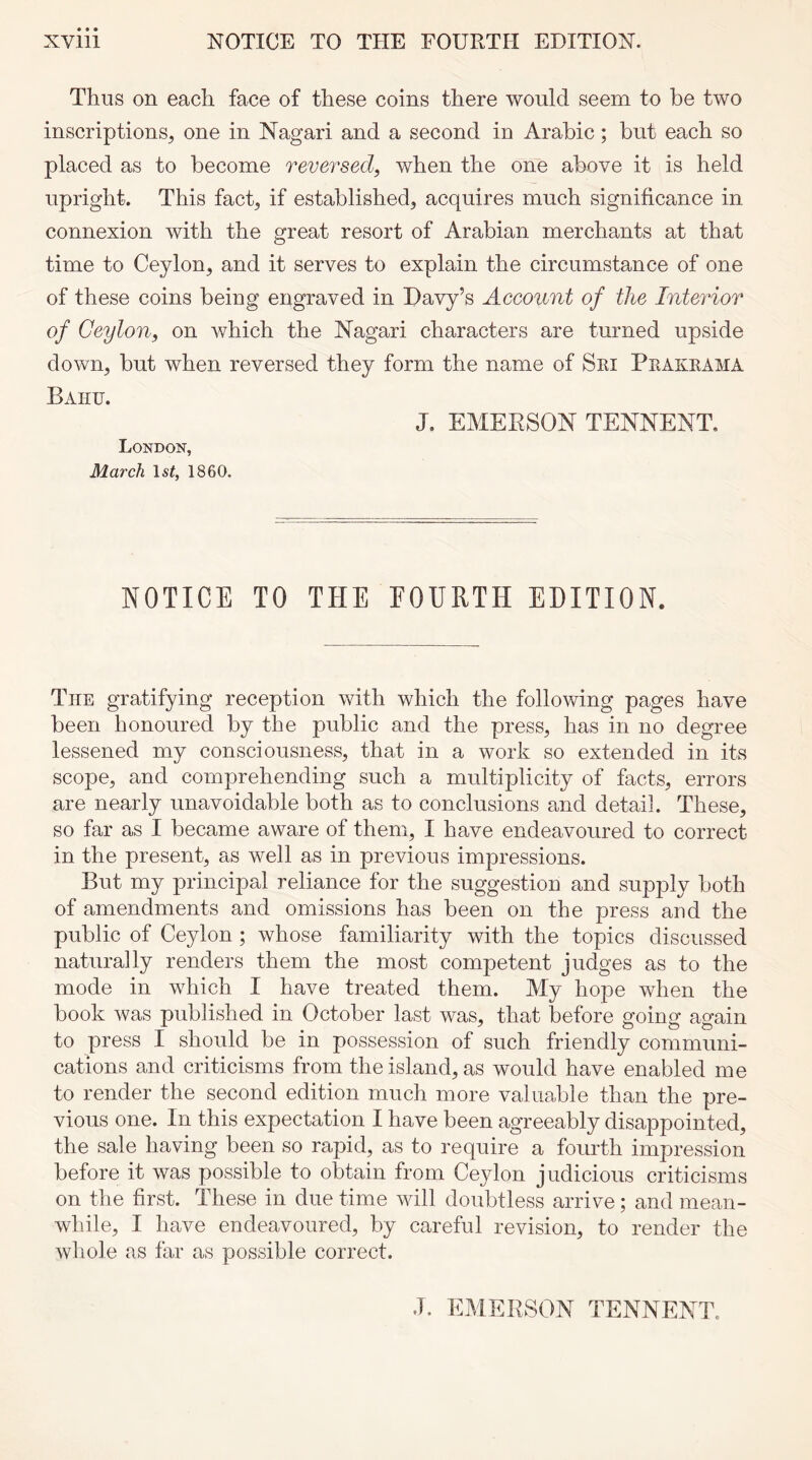 Thus on each face of these coins there would seem to he two inscriptions, one in Nagari and a second in Arabic; but each so placed as to become reversed, when the one above it is held upright. This fact, if established, acquires much significance in connexion with the great resort of Arabian merchants at that time to Ceylon, and it serves to explain the circumstance of one of these coins being engraved in Davy’s Account of the Interior of Ceylon, on which the Nagari characters are turned upside down, but when reversed they form the name of Sri Prakrama Baiiu. J. EMERSON TENNENT. London, March 1st, 1860. NOTICE TO THE EOURTH EDITION. The gratifying reception with which the following pages have been honoured by the public and the press, has in no degree lessened my consciousness, that in a work so extended in its scope, and comprehending such a multiplicity of facts, errors are nearly unavoidable both as to conclusions and detail. These, so far as I became aware of them, I have endeavoured to correct in the present, as well as in previous impressions. But my principal reliance for the suggestion and supply both of amendments and omissions has been on the press aud the public of Ceylon; whose familiarity with the topics discussed naturally renders them the most competent judges as to the mode in which I have treated them. My hope when the book was published in October last was, that before going again to press I should be in possession of such friendly communi- cations and criticisms from the island, as would have enabled me to render the second edition much more valuable than the pre- vious one. In this expectation I have been agreeably disappointed, the sale having been so rapid, as to require a fourth impression before it was possible to obtain from Ceylon judicious criticisms on the first. These in due time will doubtless arrive; and mean- while, I have endeavoured, by careful revision, to render the whole as far as possible correct. J. EMERSON TENNENT.