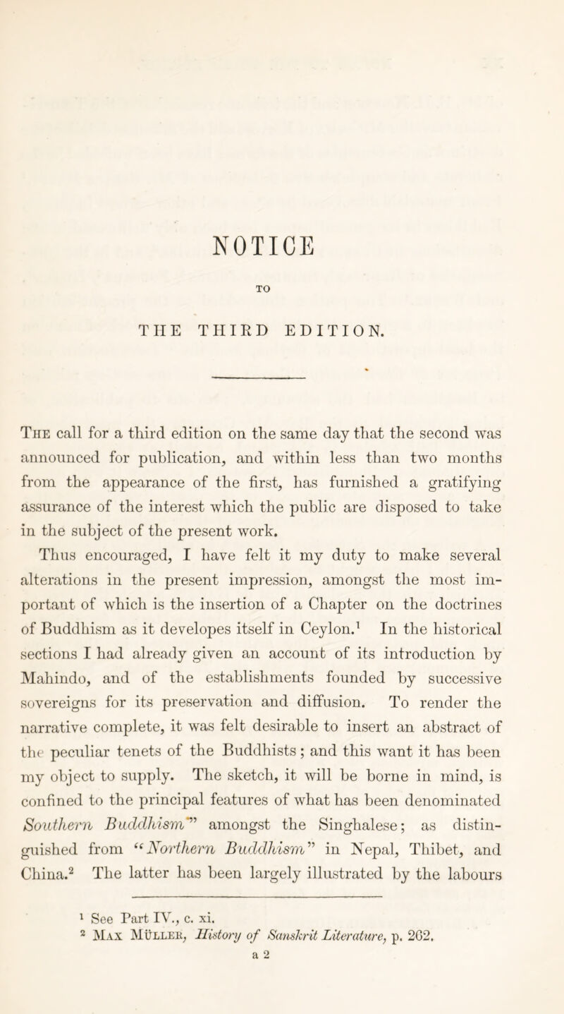 TO THE THIRD EDITION. The call for a third edition on the same day that the second was announced for publication, and within less than two months from the appearance of the first, has furnished a gratifying assurance of the interest which the public are disposed to take in the subject of the present work. Thus encouraged, I have felt it my duty to make several alterations in the present impression, amongst the most im- portant of which is the insertion of a Chapter on the doctrines of Buddhism as it developes itself in Ceylon.^ In the historical sections I had already given an account of its introduction by Mahindo, and of the establishments founded by successive sovereigns for its preservation and diffusion. To render the narrative complete, it was felt desirable to insert an abstract of the peculiar tenets of the Buddhists; and this want it has been my object to supply. The sketch, it will be borne in mind, is confined to the principal features of what has been denominated Southern Buddhism’^'' amongst the Singhalese; as distin- guished from ‘^Northern Buddhism^^ in Nepal, Thibet, and China.^ The latter has been largely illustrated by the labours ^ See Part IV., c. xi. ^ Max Mullek, History of Sanskrit Literature, p. 2G2.