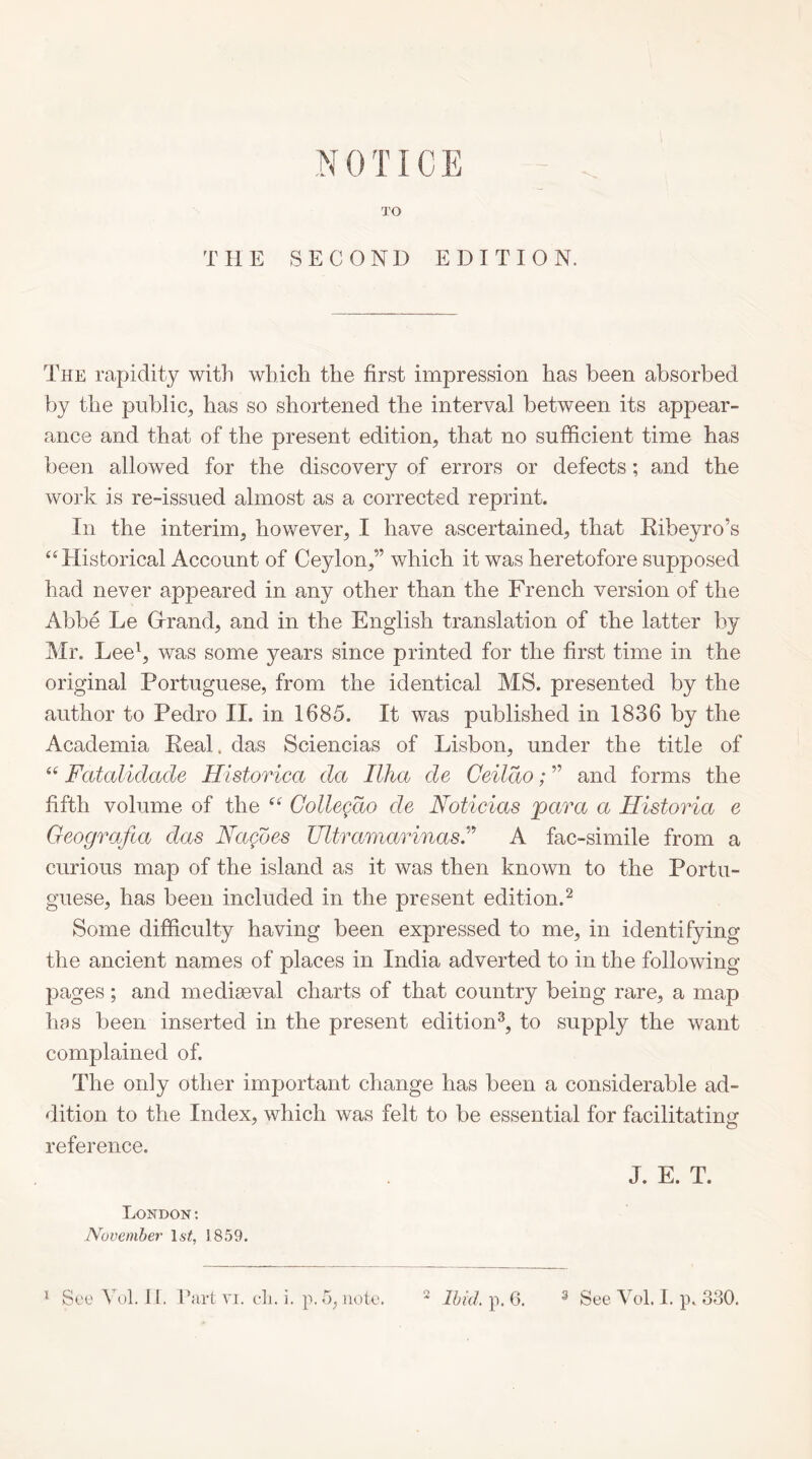 TO THE SECOND EDITION. The rapidity with which the first impression has been absorbed by the public, has so shortened the interval between its appear- ance and that of the present edition, that no sufficient time has been allowed for the discovery of errors or defects; and the work is re-issued almost as a corrected reprint. In the interim, however, I have ascertained, that Kibeyro’s “Historical Account of Ceylon,” which it was heretofore supposed had never appeared in any other than the French version of the Abbe Le Grrand, and in the English translation of the latter by Mr. Lee^, was some years since printed for the first time in the original Portuguese, from the identical MS. presented by the author to Pedro II. in 1685. It was published in 1836 by the Academia Real, das Sciencias of Lisbon, under the title of “ Fatalidade Historica da Ilha de Geildo; ” and forms the fifth volume of the “ Collegdo de Noticias para a Historia e Geografia das Nagdes Ultramarinas.A fac-simile from a curious map of the island as it was then known to the Portu- guese, has been included in the present edition.^ Some difficulty having been expressed to me, in identifying the ancient names of places in India adverted to in the following pages; and mediseval charts of that country being rare, a map has been inserted in the present edition^, to supply the want complained of. The only other important change has been a considerable ad- dition to the Index, which was felt to be essential for facilitating reference. J. E. T. London: November \st, 1859. o