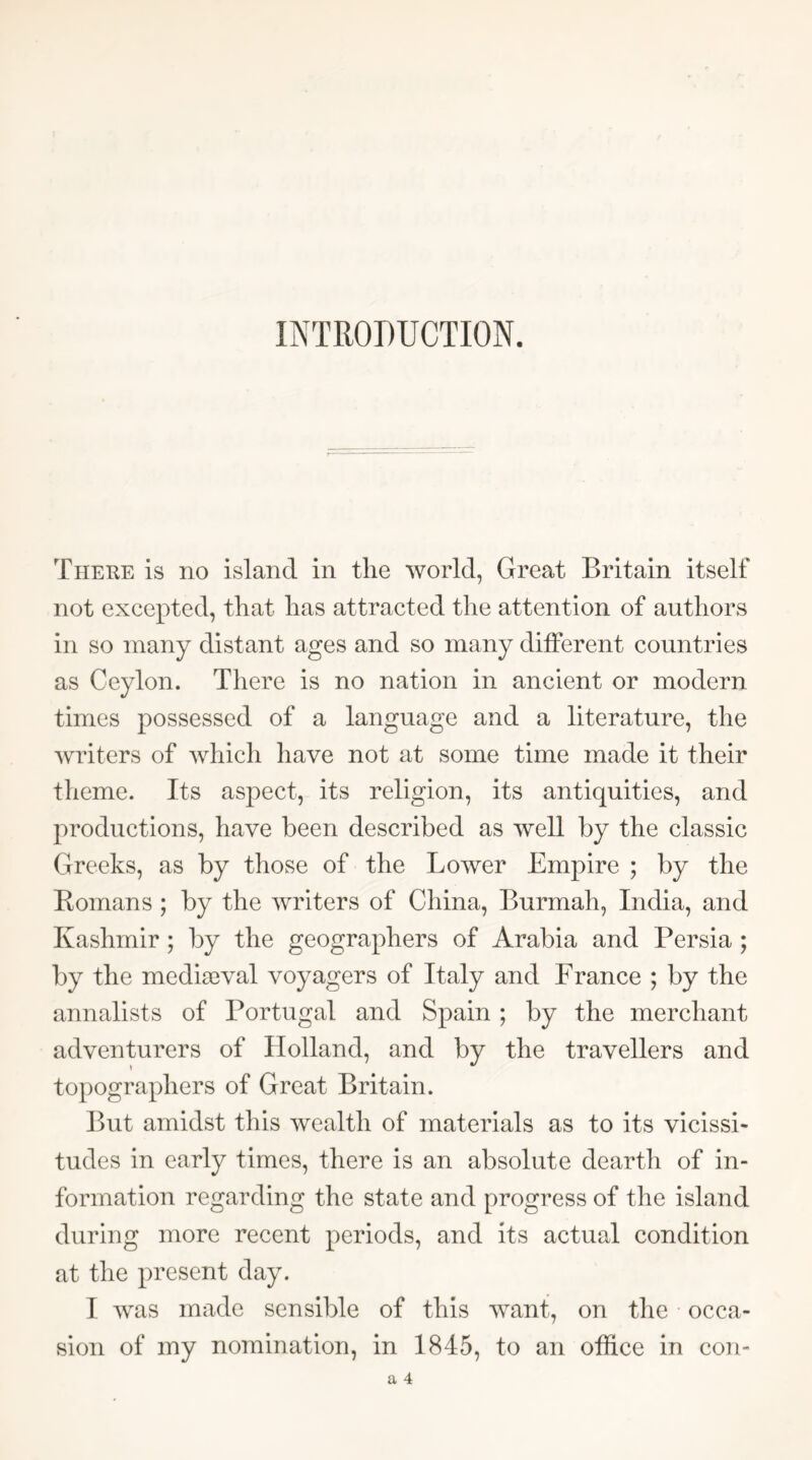 INTRODUCTION. There is no island in the world, Great Britain itself not excepted, that has attracted the attention of authors in so many distant ages and so many different countries as Ceylon. There is no nation in ancient or modern times possessed of a language and a literature, the writers of which have not at some time made it their theme. Its aspect, its religion, its antiquities, and productions, have been described as well by the classic Greeks, as by those of the Lower Empire ; by the Eomans ; by the writers of China, Burmah, India, and Kashmir ; by the geographers of Arabia and Persia ; by the media3val voyagers of Italy and France ; by the annalists of Portugal and Spain ; by the merchant adventurers of Holland, and by the travellers and topographers of Great Britain. But amidst this wealth of materials as to its vicissi- tudes in early times, there is an absolute dearth of in- formation regarding the state and progress of the island during more recent periods, and its actual condition at the present day. I was made sensible of this want, on the occa- sion of my nomination, in 1845, to an office in con-