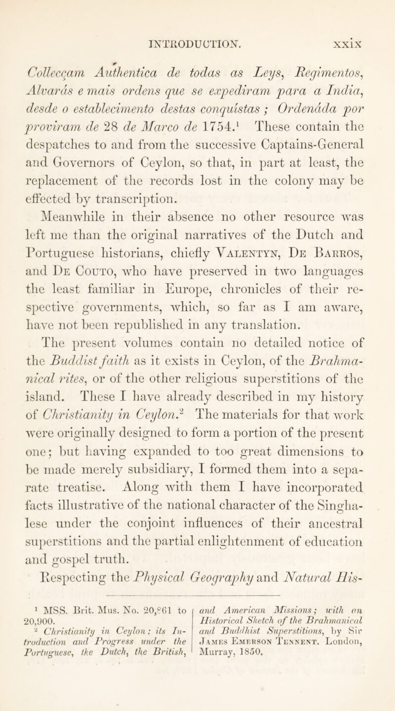Colleccam Aiithentica de todas as Leys^ Eegimentos^ Alvards e mais ordens que se expediram para a India^ desde o estahlecimento destas conquistas ; Ordendda por proviram de 28 de Marco de 1754.^ These contain the despatches to and from the successive Captains-General and Governors of Ceylon, so that, in part at least, the replacement of the records lost in the colony may he effected by transcription. ^leanwhile in their absence no other resource was left me than the original narratives of the Dutch and l^ortuguese historians, chiefly Valentyn, De Bakeos, and De Couto, who have preserved in two languages the least familiar in Europe, chronicles of their re- spective governments, which, so far as I am aware, have not been republished in any translation. The present volumes contain no detailed notice of the Buddist faith as it exists in Ceylon, of the Brahma- nical rites^ or of the other religious superstitions of the island. These I have already described in my history of Christianity in Ceylon!^ The materials for that work were originally designed to form a portion of the present one; but having expanded to too great dimensions to be made merely subsidiary, I formed them into a sepa- rate treatise. Along with them I have incorporated facts illustrative of the national character of the Sinirha- o lese under the conjoint influences of their ancestral superstitions and the partial enlightenment of education and gospel truth. Bespecting the Physical Geography and Natural His- 1 ]\rss. Brit. jMus. No. 20^61 to 20,900. Clu'idianity in Ceylon: its Iii- ti'uduction and Progress under the Portuguese^ the Dutch^ the British^ and American Missions; with on Historical Sketch of the Brahmanical and Buddhist Superstitions^ ])y Sir James Emerson Tennent. London, Murray, 1850,