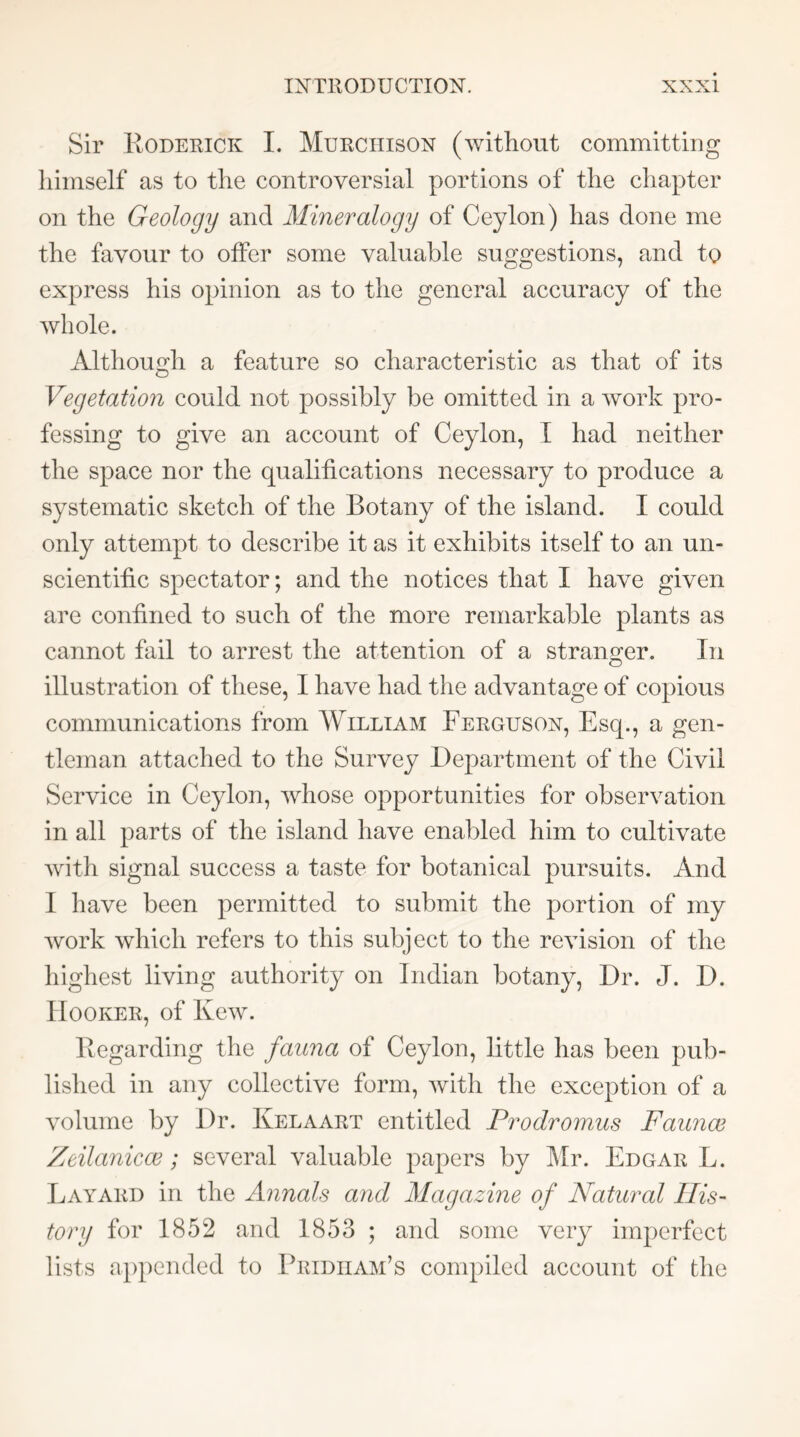 Sir Roderick I. Murchison (without committing himself as to the controversial portions of the chapter on the Geology and Mineralogy of Ceylon) has done me the favour to offer some valuable suggestions, and to express his opinion as to the general accuracy of the whole. Although a feature so characteristic as that of its Vegetation could not possibly be omitted in a work pro- fessing to give an account of Ceylon, I had neither the space nor the qualifications necessary to produce a systematic sketch of the Botany of the island. I could only attempt to describe it as it exhibits itself to an un- scientific spectator; and the notices that I have given are confined to such of the more remarkable plants as eannot fail to arrest the attention of a stranger. In illustration of these, I have had the advantage of copious communications from William Ferguson, Esq., a gen- tleman attached to the Survey Department of the Civil Serviee in Ceylon, whose opportunities for observation in all parts of the island have enabled him to cultivate with signal success a taste for botanical pursuits. And I have been permitted to submit the portion of my work which refers to this subject to the revision of the highest living authority on Indian botany. Dr. J. D. Hooker, of Kew. Regarding the fauna of Ceylon, little has been pub- lished in any collective form, with the exception of a volume by Dr. Kelaart entitled Prodromus Faunae Zeilanicce; several valuable papers by ^Ir. Edgar L. Layard in the Annals and Magazine of Natural His- tory for 1852 and 1853 ; and some very imperfect lists appended to Pridiiam’s conq)iled account of the