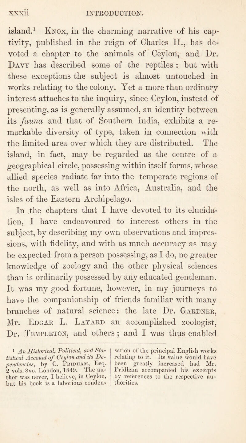 island.^ Knox, in the charming narrative of his cap- tivity, published in the reign of Charles II., has de- voted a chapter to the animals of Ceylon, and Dr. Davy has described some of the reptiles : but with these exceptions the subject is almost untouched in works relating to the colony. Yet a more than ordinary interest attaches to the inquiry, since Ceylon, instead of presenting, as is generally assumed, an identity between its fauna and that of Southern India, exhibits a re- markable diversity of type, taken in connection with the limited area over which they are distributed. The island, in fact, may be regarded as the centre of a geographical circle, possessing within itself forms, whose allied species radiate far into the temperate regions of the north, as well as into Africa, Australia, and the isles of the Eastern Archipelago. In the chapters that I have devoted to its elucida- tion, I have endeavoured to interest others in the subject, by describing my own observations and impres- sions, with fidelity, and with as much accuracy as may be expected from a person possessing, as I do, no greater knowledge of zoology and the other physical sciences than is ordinarily possessed by any educated gentleman. It was my good fortune, however, in my journeys to have the companionship of friends familiar with many branches of natural science: the late Dr. Gardner, Mr. Edgar L. Layard an accomplished zoologist. Dr. Templeton, and others ; and I was thus enabled ^ An Historical.^ Political, and Sta- tistical Account of Ceylon and its De- pendencies, by C. Pridham, Esq. 2 vols. 8vo. London, 1849. The au- thor was never, I believe, in Ceylon, but his book is a laborious conden- sation of the principal English works relating to it. Its value would have been greatly increased had Mr. Pridham accompanied his excerpts by references to the respective au- thorities.