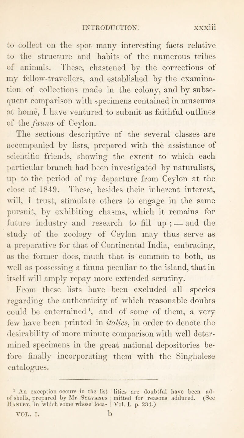 to collect on the spot many interesting facts relative to the structure and habits of the numerous tribes of animals. These, chastened by the corrections of my fellow-travellers, and established by the examina- tion of collections made in the colony, and by subse- rpient comparison with specimens contained in museums at home, I have ventured to submit as faithful outlines of fauna of Ceylon. The sections descriptive of the several classes are accompanied by lists, prepared with the assistance of scientific friends, showing the extent to which each particular branch had been investigated by naturalists, up to the period of my departure from Ceylon at the close of 1849. These, besides their inherent interest, will, I trust, stimulate others to engage in the same pursuit, by exhibiting chasms, which it remains for future industry and research to fill up ; — and the study of the zoology of Ceylon may thus serve as a preparative for that of Continental India, embracing, as the former does, much that is common to both, as well as possessing a fauna peculiar to the island, that in itself Avill amply repay more extended scrutiny. From these lists have been excluded all species regarding the authenticity of which reasonable doubts coidd be entertained \ and of some of them, a very few have been ])rinted in italics^ in order to denote the desirability of more minute comparison with well deter- mined specimens in the great national depositories be- fore finally incorporating them with the Singhalese catalogues. ^ An exception occurs in tlie list of shells, prepared by Mr. Sylvanus Hanley, in whicli some whose loca- lities are doubtful have been ad- mitted for reasons adduced. (See Vol. 1. p. 234.) b VOL. I.