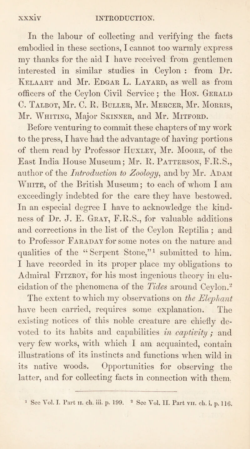 In the labour of collecting and verifying the facts embodied in these sections, I cannot too warmly express my thanks for the aid I have received from gentlemen interested in similar studies in Ceylon : from Dr. Kelaart and Mr. Edgar L. Layard, as well as from officers of the Ceylon Civil Service; the Hon. Gerald C. Talbot, Mr. C. E. Duller, Mr. Mercer, Mr. Morris, Mr. AVhiting, Major Skinner, and Mr. Miteord. Before venturing to commit these chapters of my work to the press, I have had the advantage of having portions of them read by Professor Huxley, Mr. Moore, of the East India House Museum; Mr. K. Patterson, F.K.S., author of the Introduction to Zoology^ and by Mr. Adam White, of the British Museum; to each of whom I am exceedingly indebted for the care they have bestowed. In an especial degree I have to acknowledge the kind- ness of Dr. J. E. Gray, F.R.S., for valuable additions and corrections in the list of the Ceylon Peptilia ; and to Professor Faraday for some notes on the nature and qualities of the “Serpent Stone,”^ submitted to him. I have recorded in its proper place my obligations to Admiral Fitzroy, for his most ingenious theory in elu- cidation of the phenomena of the Tides around Ceylon.^ The extent to which my observations on the Elephant have been carried, requires some explanation. The existing notices of this noble creature are chiefly de- voted to its habits and capabilities in captivity ; and very few works, with which I am acquainted, contain illustrations of its instincts and functions when wild in its native woods. Opportunities for observing the latter, and for collecting facts in connection with them. ^ See Vol. I. Part ii. cli. iii. p. 199. ^ See Vol. 11. Part vii. cb. i, p. 116.