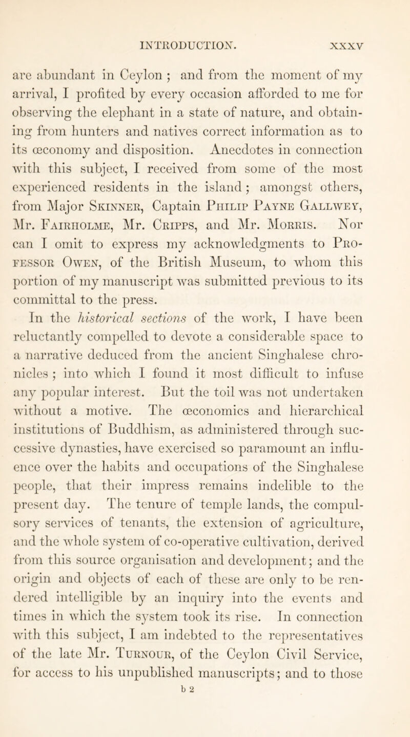 are abundant in Ceylon ; and from tlie moment of my arrival, I profited by every occasion afforded to me for observing the elephant in a state of nature, and obtain- ing from hunters and natives correct information as to its oeconomy and disposition. Anecdotes in connection Avith this subject, I received from some of the most experienced residents in the island ; amongst others, from Major Skinner, Captain Philip Payne Gall we y, Mr. Fairiiolme, Mr. Cripps, and Mr. Morris. Nor can I omit to express my acknowledgments to Pro- fessor Owen, of the British Museum, to Avhom this portion of my manuscript Avas submitted previous to its committal to the press. In the historical sections of the Avork, I have been reluctantly compelled to devote a considerable space to a narrative deduced from the ancient Singhalese chro- nicles ; into Avhich 1 found it most difficult to infuse any popular interest. But the toil Avas not undertaken AAnthout a motive. The economics and hierarchical institutions of Buddhism, as administered through suc- cessive dynasties, have exercised so paramount an influ- ence over the habits and occupations of the Singhalese people, that their impress remains indelible to the present day. The tenure of temple lands, the compul- sory services of tenants, the extension of agriculture, and the Avhole system of co-operative cultivation, derived from this source organisation and development; and the origin and objects of each of these are only to be ren- dered intelligible by an inquiry into the events and times in Avhich the system took its rise. In connection Avith this subject, I am indebted to tlie representatives of the late Mr. Turnour, of the Ceylon Civil Service, for access to his unpublished manuscripts; and to those