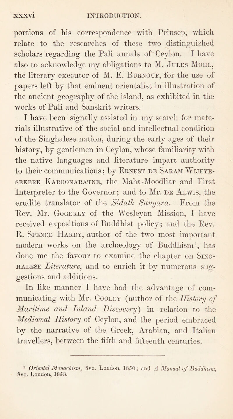 portions of his correspondence with Prinsep, which relate to the researches of these two distinguished scholars regarding the Pali annals of Ceylon. I have also to acknowledge my obligations to M. Jules Mohl, the literary executor of M. E. Burnouf, for the use of papers left by that eminent orientalist in illustration of the ancient geography of the island, as exhibited in the works of Pali and Sanskrit writers. I have been signally assisted in my search for mate- rials illustrative of the social and intellectual condition of the Singhalese nation, during the early ages of their history, by gentlemen in Ceylon, whose familiarity with the native languages and literature impart authority to their communications; by Ernest de Saram Wijeye- SEKERE Karoonaratne, the Maha-Moodliar and First Interpreter to the Governor; and to Mr. de Alwis, the erudite translator of the Sidath Sangara. From the Rev. Mr. Gogerly of the Wesleyan Mission, I have received expositions of Buddhist policy; and the Rev. R. Spence Hardy, author of the two most important modern works on the archasology of Buddhism^, has done me the favour to examine the chapter on Sing- halese Literature^ and to enrich it by numerous sug- gestions and additions. In like manner I have had the advantage of com- municating with Mr. Cooley (author of the History of Maritime and Inla7id Discovery) in relation to the Mediaeval History of Ceylon, and the period embraced by the narrative of the Greek, Arabian, and Italian travellers, between the fifth and fifteenth centuries. 1 Oriental Monadlism, 8vo. London, 1850; and A Manual of Baddhism^ 8vo. London, 1853.