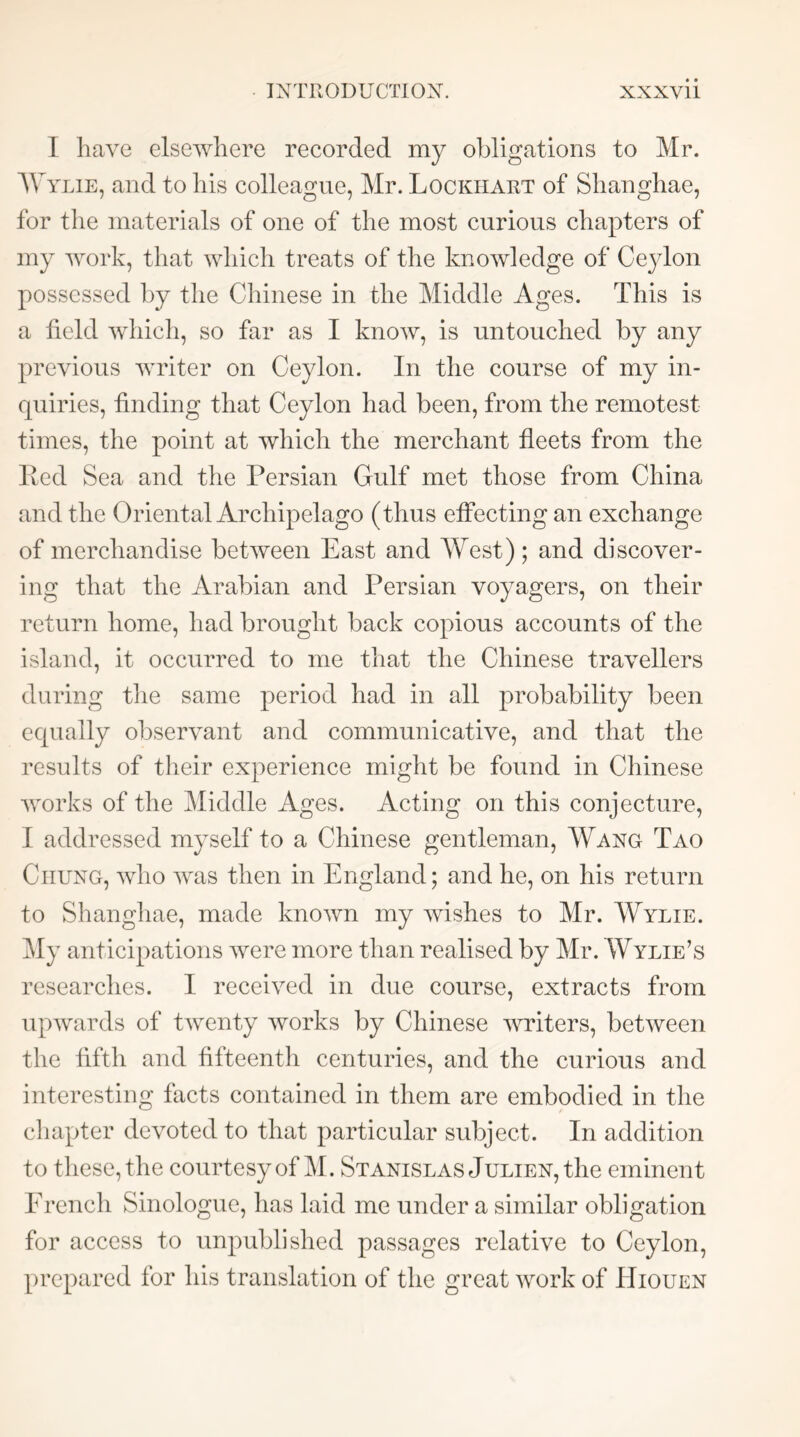 I have elsewhere recorded my obligations to Mr. Mwlie, and to his colleague, Mr. Lockhart of Shanghae, for the materials of one of the most curious chapters of my work, that which treats of the knowledge of Ceylon possessed by the Chinese in the Middle Ages. This is a field which, so far as I know, is untouched by any previous writer on Ceylon. In the course of my in- quiries, finding that Ceylon had been, from the remotest times, the point at which the merchant fleets from the lied Sea and the Persian Gulf met those from China and the Oriental Archipelago (thus effecting an exchange of merchandise between East and West); and discover- ing that the Arabian and Persian voyagers, on their return home, had brought back copious accounts of the island, it occurred to me that the Chinese travellers during tlie same period had in all probability been equally observant and communicative, and that the results of their experience might be found in Chinese works of the Middle Ages. Acting on this conjecture, I addressed myself to a Chinese gentleman, Wang Tao Chung, who was then in England; and he, on his return to Shanghae, made known my wishes to Mr. Wylie. My anticipations were more than realised by Mr. Wylie’s researches. I received in due course, extracts from upwards of twenty works by Chinese writers, between the fifth and fifteenth centuries, and the curious and interesting facts contained in them are embodied in the cliapter devoted to that particular subject. In addition to these, the courtesy of M. Stanislas Julien, the eminent Erench Sinologue, lias laid me under a similar obligation for access to unpublislied passages relative to Ceylon, prepared for his translation of the great work of Hiouen