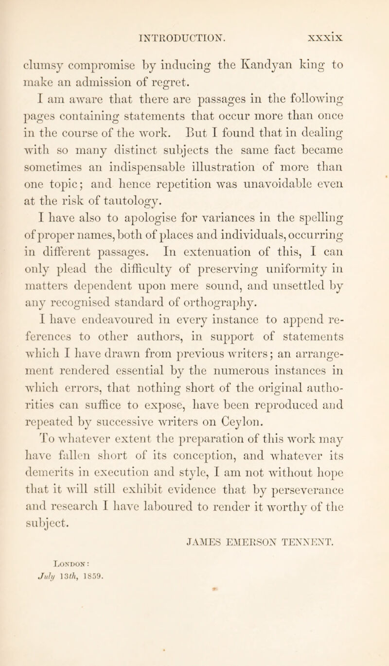 clumsy compromise by inducing the Kandyan king to make an admission of regret. I am aware that there are passages in the following pages containing statements that occur more than once in the course of the work. But I found that in dealing Avith so many distinct subjects the same fact became sometimes an indispensable illustration of more than one topic; and hence repetition Avas unavoidable eA^en at the risk of tautology. I liaAm also to apologise for variances in the spelling of proper names, both of places and individuals, occurring in different passages. In extenuation of this, I can only plead the difficulty of preserving uniformity in matters dependent upon mere sound, and unsettled by any recognised standard of orthography. I ha\x endeavoured in every instance to append re- ferences to other authors, in support of statements Avhich I have draAvn from previous Avriters; an arrange- ment rendered essential by the numerous instances in Avhich errors, that nothing short of the original autho- rities can suffice to expose, have been reproduced aud repeated by successhm Avriters on Ceylon. To Avdiatever extent the preparation of this Avork may liave fallen short of its conception, and Avhatever its demerits in execution and style, I am not Avithout hope that it Avdll still exhibit evidence that by perseAmrance and research I liaA^e laboured to render it Avorthy of the subject. JAAfES EAIERSON TENNENT. London: .////// 13/A, ISrjO.
