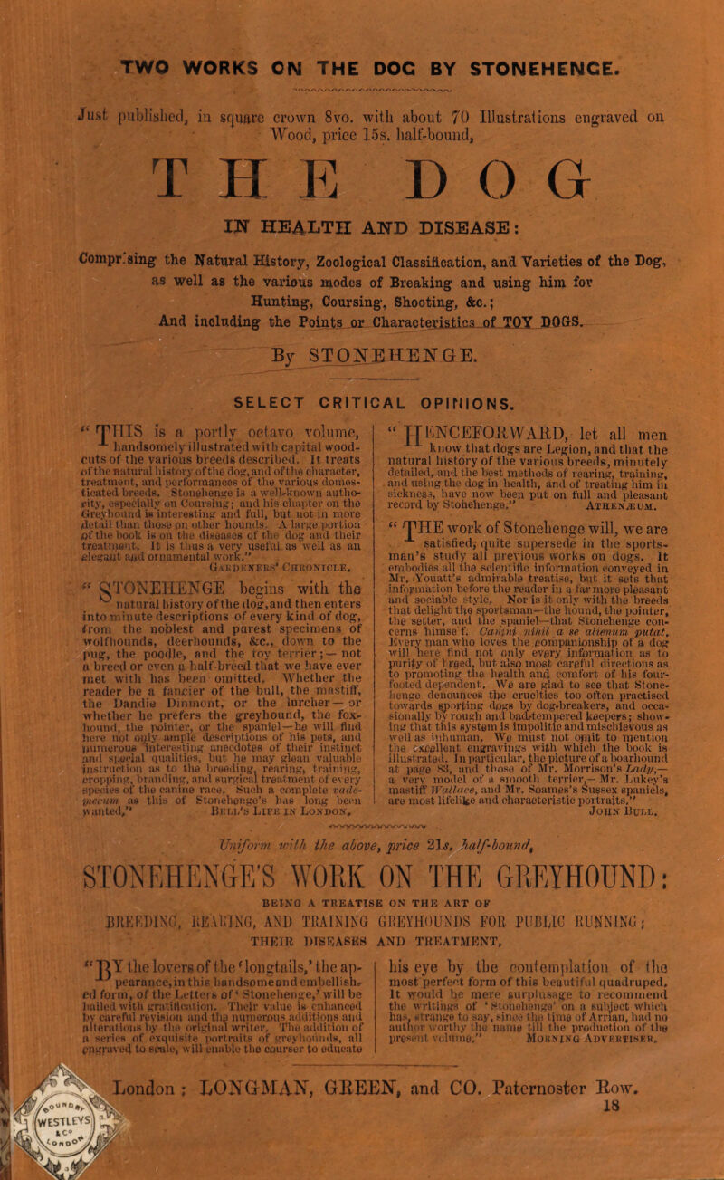 TWO WORKS ON THE DOC BY STONEHENGE. Just published, in Sfjiuire crown 8vo. with about 70 Illustrations engraved on Wood, price 15s. half-bound, THE DOG m health and disease : Compr.sing the l^atural History, Zoological ClassiAcation, and Varieties of the Dog, as well as the various modes of Breaking and using him for Hunting, Coursing, Shooting, &c.; And including the Points or CharacterisJkisa._of_T(lY DOGS. By STONEHENGE. SELECT CRITICAL OPIMIONS THIS IS a portly oetavo volume, handsomely illustrated with capital wood- cuts of the various breeds described. It treats of'the natural history oftlio dog, and oftho character, treatment, and performances of tlie various domes- ticated breeds. Stonehenge is a well-known autho- rity, especially on Coursing j and his chapter on the Greyhound is interesting and full, but not in more (detail than those on other hounds. A large portion of the hook is on the diseases of the dog and their treatniont. It is thus a vei’y useful, as well as an olegapt and ornamental work, GAi;i)E}fEKS* CnfiONiCLE, “ «TONEIIENGE begins witli the ^ natural history of the dog,and then enters into minute descriptions of every kind of dog, from the noblest and purest specimens of wolfhounds, deerhounds, &c., dowm to the pug, the poodle, and the toy terrier;—not H breed or even g half-breed that we have ever met with has been omitted. Whether the reader be a fancier of the bull, the mastiff, the Dandie Dinmont, or the lurcher — or whether he prefers the greyhound, the fox- hound, the pointer, or the spaniel—he will find here not oijily ample desoriptious of his pets, and numerous interesting anecdotes of their instinct anti sp.oeiiil qualities, but he may glean valuable in.siruetion as to the breeding, rearing, training, cropping, branding, and surgical treatment of every species of the canine race. Such a complete vcide- viecum as this of Stonehenge’s has long been vvuuted/' liKi.E's Live in Lonuon. “ TTUNCEFOnWAED, let all men know that dogs are Legion, and that the natural history of the various breeds, minutely detailed, and the best methods of reaidng, training, and using the dog in health, and of treating him in sicknes-s, liave now been put on full and pleasant record by Stonehenge,’’ Athenveum. “ THE work of Stonebenge will, we are . satisfied,- quite supersede in the sports- man’s study all previous works on dogs. It embodies all the scientific information conveyed in Mr. (Youatt’s admirable treatise, but it sets that information before the reader in a far more pleasant and sociable style. Nor is it only with the breeds tliat delight tite sportsman—the hound, the pointer, the setter, and the spaniel—that Stonehenge con- cerns liimse'f, Cuntni nihil a se alienum putat. Every man who loves the.companionship of a dog will here find not only every information as to purity of breed, but also most careful directions as to promoting the health and comfort of his four- footed dependent. We are fjlad to see that Stone- henge denounces the cruelties too often practised towards sporting dogs by dog-breakers, and occa- sionally by rough and badi-tcmpered keepers; show- ing that this system is impolitic and mischievous as w’cll as inlunnan, We must not opiit to mention the excellent engravings with winch the book is illnstratod. 1 u particular, the picture of a Iwarhound at page 83, and those of Mr, Morrison's Lady,— a very model of a smooth terrier,— Mr. Lakey’s mastiff Wallace, and Mr, Soames’s Sussex spaniels, are most lifelike and charaoteristic portraits, John Euee. Uniform with the above, price 21^, half'bound, STONEHENGE’S WORK ON THE GREYHOUND; BEING A TREATISE ON THE ART OK BREEDING, REAEING, AND TRAINING GREYHOUNDS FOR PUBUIC RUNNING ; THLIB LISEA6KS AND TBEATMLNT, “ DY tlic lovorg of the ^ longtails,’ tiie ap- pearance,inthi6 linndsoineand cmbellish.- ed form, of the Letters of ‘ Stonehenge,’ will be hailed with gratification. Tliclr value is enhanced by carchil revision and the numerous additions and alterations by the original writer, Thu addition of H series of exquisite ]>ortraits of greyhounds, all engraved to seine, will enable tlie courser to educate bis eye by tbe eontomplation of tlio most perfect form of this beautiful quadruped. It would he mere surplusage to recommeml the writings of ‘ Htonohonge’ on a subject which ha.s, strange to say, since tlie lime of Arrian, Innl no author worthy the name till the production of the present volume,’’ Morning Adveutisek, LONGMAN, GBEEN, and CO. Paternoster Bow. 18