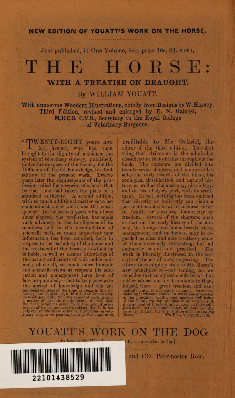 NEW EDITION OF YOUATT’S WORK ON THE HORSE. Just published, in One Volume, 8vo. price 10s, 6d. cloth, T HE HORSE : WITH A TREATISE OH DRAUGHT, By WILLIAM YOUATT. With numerous Woodcut Illustrations, chiefly from Designs by W, Harvey, Third Edition, revised and enlarged by E. N. Gabriel, M.R.C.S. C.V.S., Secretary to the Royal College of Veterinary Surgeons. (t ^TWENTY-EIGrHT years ago JL M.r. Youatt, who had then brought to the dignity of a science the system of veterinary surgery, published, under the auspices of the Society for the Diffusion of Useful Knowledge, his first edition o£ the present work, Twelve years later the requirements of the pro- fession oalled for a reprint of a book that by that time had taken the place of a standard authority. A second edition, .with so much additional matter as to be* come almost a new work, was the conse- quence. In the sixteen years which have since elapsed, the profession has made such advances in the intelligence of its members and in the accumulation of scientific fact's, so much important new information has been acquired, both in respect to the pathology of the horse and the treatment of the diseases to which he is liable, as well as clearer knowledge of the nature and habits of this noble ani- mal ; above all, so much more humane and scientific views as respects his edu- cation and management have been of late propounded,—that to keep pace with the spread of knowledge and the en- lightened opinions of the time as regards this ne- cessary branch of study, a third and still more com- plete edition of Mr, Youatt’s standard work became a matter of absolute requirement, So well does the book before us come up to the need of every branch of its comprehensive subject, that it is not only one of the most valuable authorities on vete- rinary science we possess, but a performance most creditable to Mr. Gabriel* the editor of the third edition. The first thing that strikes us is the admirable classification that obtains throughout the book. The contents are divided into twenty-seven chapters, and comprise be- sides the early records of the horse, his zoological classification and natural his- tory, as well as the anatomy, physiology, and disease of eyery part, with its treat- ment. In fact, nothing has been omitted that directly or indirectly can claim a pertinent connexion with the horse, either in health or sickness, domesticity or freedom. Several of the chapters, such as that on the early history of the ani- mal, the foreign and home breeds, viees, management, and medicines, may be re- garded as clear and able treatises • some of them extremely interesting, but all eminently sound and practical. The work is liberally illustrated in the best style of the art of wood engraving, The editor does ample justice to Mr, Karey’s new principles of—not taming, for we oonsider that an objectionable term—but rather education, for it amounts to that; indeed, there is great freedom and can- dour of opinion throughout the volume. In recom- mending it without reserve to every one interested in the breeding, health, and general well-being of the horse, we can promise to aliwho consult it an amount of practical information on those sub- jects nowhere to be found better, or more usefully arranged, than in the third edition of Youatt on thQ Horse” SVujEba, August 21, 1S59, YOUATT’S WORK ON THE DOG tv- e™ - v 0Sj—may a]s0 p0 had. and CO. Paternoster Row, 22101438529
