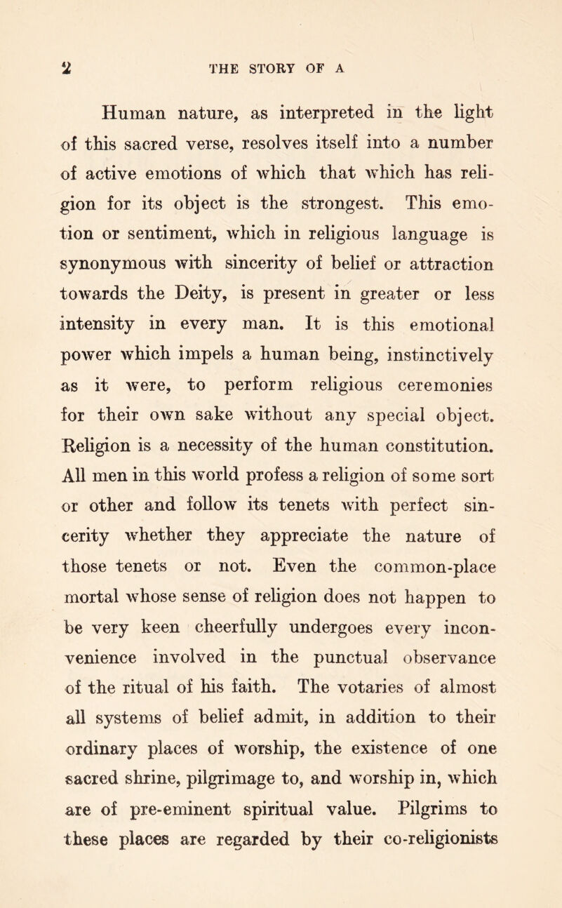 Human nature, as interpreted in the light of this sacred verse, resolves itself into a number of active emotions of which that which has reli- gion for its object is the strongest. This emo- tion or sentiment, which in religious language is synonymous with sincerity of belief or attraction towards the Deity, is present in greater or less intensity in every man. It is this emotional power which impels a human being, instinctively as it were, to perform religious ceremonies for their own sake without any special object. Religion is a necessity of the human constitution. All men in this world profess a religion of some sort or other and follow its tenets with perfect sin- cerity whether they appreciate the nature of those tenets or not. Even the common-place mortal whose sense of religion does not happen to be very keen cheerfully undergoes every incon- venience involved in the punctual observance of the ritual of his faith. The votaries of almost all systems of belief admit, in addition to their ordinary places of worship, the existence of one sacred shrine, pilgrimage to, and worship in, which are of pre-eminent spiritual value. Pilgrims to these places are regarded by their co-religionists