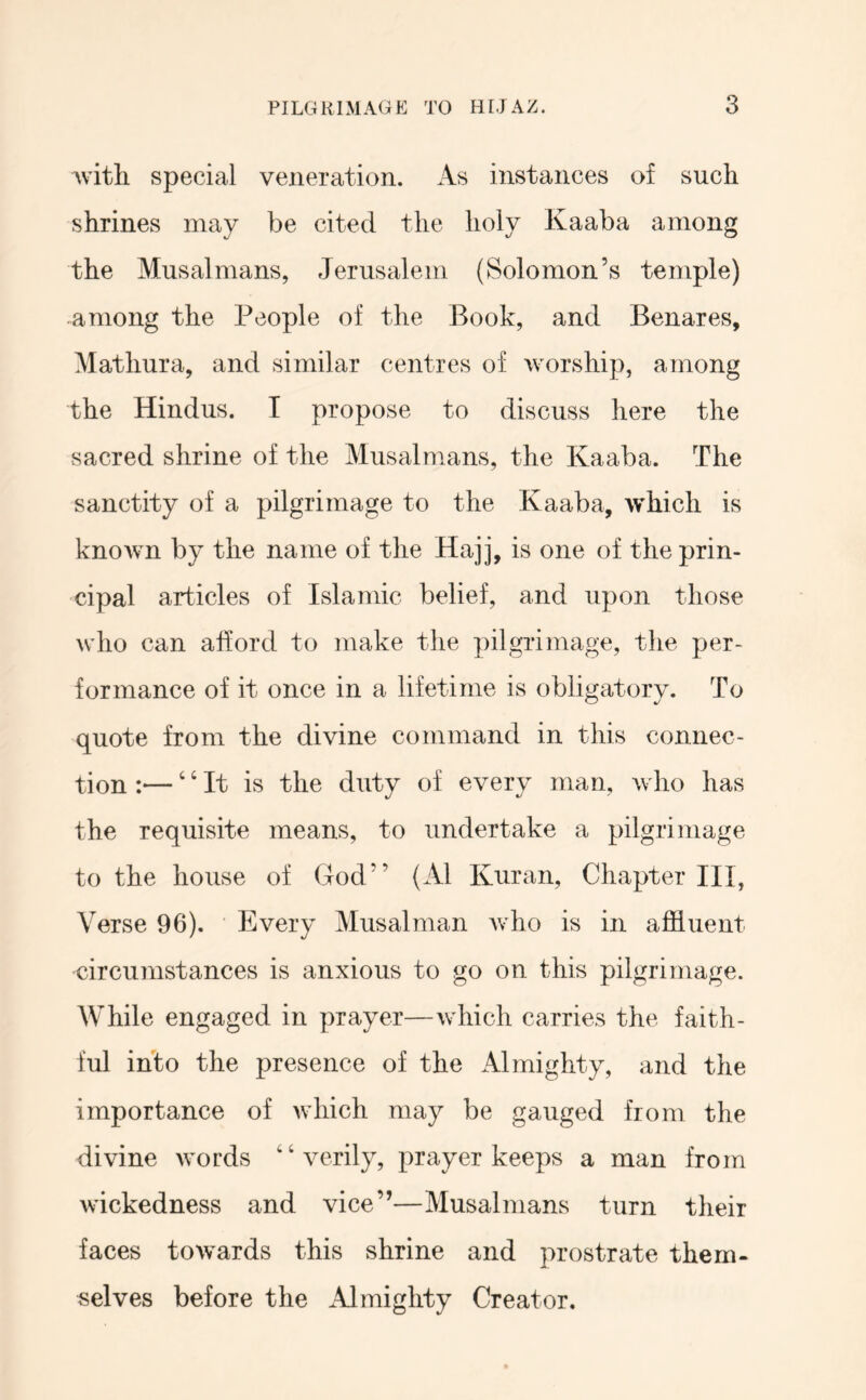 with special veneration. A.s instances of such shrines may be cited the holy Kaaba among the Musalmans, Jerusalem (Solomon’s temple) among the People of the Book, and Benares, Mathura, and similar centres of worship, among the Hindus. I propose to discuss here the sacred shrine of the Musalmans, the Kaaba. The sanctity of a pilgrimage to the Kaaba, which is known by the name of the Hajj, is one of the prin- cipal articles of Islamic belief, and upon those who can afford to make the pilgrimage, the per- formance of it once in a lifetime is obligatory. To quote from the divine command in this connec- tion :—' ‘ It is the duty of every man, who has the requisite means, to undertake a pilgrimage to the house of God” (Al Kuran, Chapter HI, Verse 96). Every Musalman who is in affluent circumstances is anxious to go on this pilgrimage. While engaged in prayer—which carries the faith- ful into the presence of the Almighty, and the importance of which may be gauged from the divine words ‘ ‘ verily, prayer keeps a man from wickedness and vice”—Musalmans turn their faces towards this shrine and prostrate them- selves before the Almighty Creator.