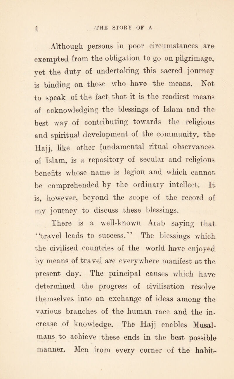 Although persons in poor circumstances are exempted from the obligation to go on pilgrimage, yet the duty of undertaking this sacred journey is binding on those who have the means. Not to speak of the fact that it is the readiest means of acknowledging the blessings of Islam and the best way of contributing towards the religious and spiritual development of the community, the Hajj, like other fundamental ritual observances of Islam, is a repository of secular and religious benefits whose name is legion and which, cannot be comprehended by the ordinary intellect. It is, however, beyond the scope of the record of my journey to discuss these blessings. There is a well-known Arab saying that '‘travel leads to success.” The blessings which the civdised countries of the world have enjoyed by means of travel are everywhere manifest at the present day. The principal causes which have determined the progress of civilisation resolve themselves into an exchange of ideas among the various branches of the human race and the in- crease of knowledge. The Hajj enables Musal- mans to achieve these ends in the best possible manner. Men from every corner of the habit-