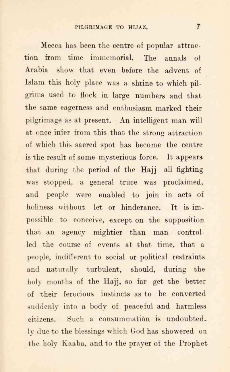 Mecca has been the centre of popular attrac- tion from time immemorial. The annals of Arabia show that even before the advent of Islam this holy place was a shrine to which pil- grims used to flock in large numbers and that the same eagerness and enthusiasm marked their pilgrimage as at present. An intelligent man will at once infer from this that the strong attraction of which this sacred spot has become the centre is the result of some mysterious force. It appears that during the period of the Hajj all fighting was stopped, a general truce was proclaimed, and people were enabled to join in acts of holiness without let or hinderance. It is im- possible to conceive, except on the supposition that an agency mightier than man control- led the course of events at that time, that a people, indifferent to social or political restraints and naturally turbulent, should, during the holy months of the Hajj, so far get the better of their ferocious instincts as to be converted suddenly into a body of peaceful and harmless citizens. Such a consummation is undoubted- ly due to the blessings which God has showered on the holy Kaaba, and to the prayer of the Prophet