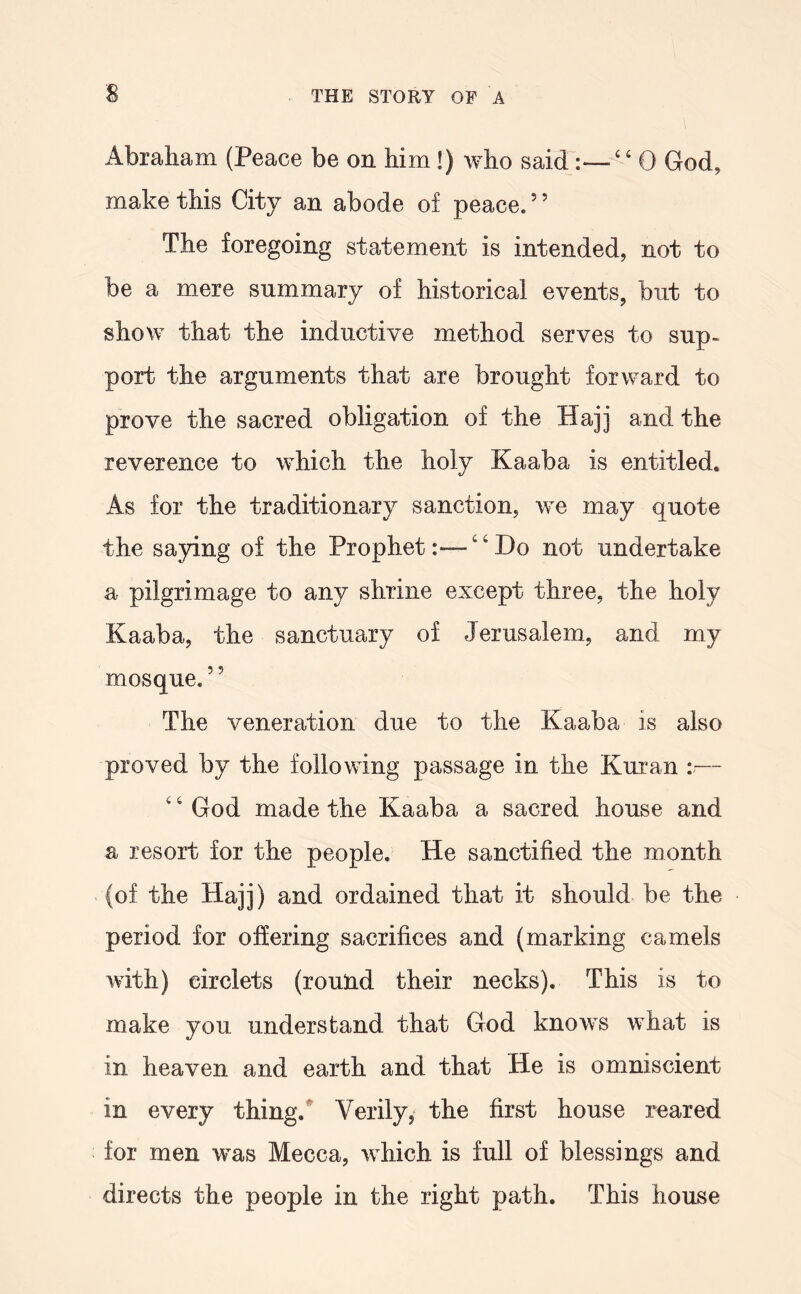 Abraham (Peace be on him!) who said ‘ 0 God, make this City an abode of peace. ’ ’ The foregoing statement is intended, not to be a mere summary of historical events, but to show that the inductive method serves to sup- port the arguments that are brought forward to prove the sacred obligation of the Hajj and the reverence to which the holy Kaaba is entitled. As for the traditionary sanction, we may quote the saying of the Prophet:—“Do not undertake a pilgrimage to any shrine except three, the holy Kaaba, the sanctuary of Jerusalem, and my mosque. ’ ’ The veneration due to the Kaaba is also proved by the following passage in the Kuran — ‘ ‘ God made the Kaaba a sacred house and a resort for the people. He sanctified the month (of the Hajj) and ordained that it should be the period for offering sacrifices and (marking camels with) circlets (round their necks). This is to make you understand that God knows what is in heaven and earth and that He is omniscient in every thing.*' Verily, the first house reared for men was Mecca, which is full of blessings and directs the people in the right path. This house