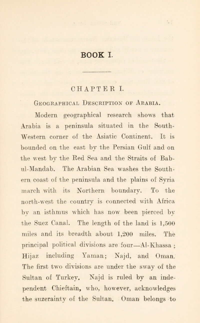 BOOK I. CHAPTER 1. Geographical Description of Arabia. Modern geographical research shows that Arabia is a peninsula situated in the South- Western corner of the Asiatic Continent. It is bounded on the east by the Persian Gulf and on the west by the Red Sea and the Straits of Bab- ul-Mandab. The Arabian Sea washes the South- ern coast of the peninsula and the plains of Syria march with its Northern boundary. To the north-west the country is connected with Africa bv an isthmus which has now been pierced by tlie Suez Canal. The length of the land is 1,500 miles and its breadth about 1,200 miles. The principal political divisions are four—Al-Khassa ; Hijaz including Yaman; Najd, and Oman. The first two divisions are under the sway of the Sultan of Turkey. Najd is ruled by an inde- pendent Chieftain, who, however, acknowledges the suzerainty of the Sultan. Oman belongs to