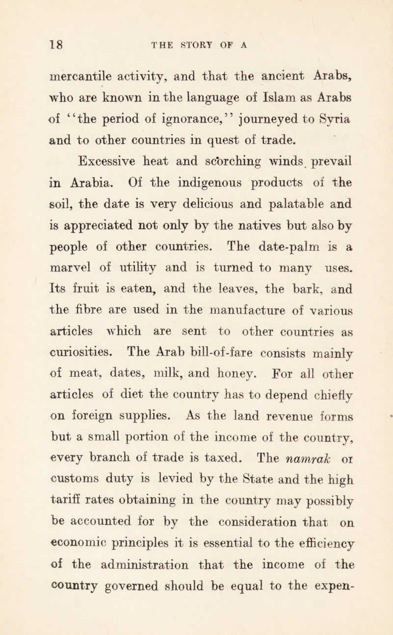 mercantile activity, and that the ancient Arabs, who are known in the language of Islam as Arabs of ‘‘the period of ignorance,” journeyed to Syria and to other countries in quest of trade. Excessive heat and searching winds, prevail in Arabia. Of the indigenous products of the soil, the date is very delicious and palatable and is appreciated not only by the natives but also by people of other countries. The date-palm is a marvel of utility and is turned to many uses. Its fruit is eaten, and the leaves, the bark, and the fibre are used in the manufacture of various articles which are sent to other countries as curiosities. The Arab bill-of-fare consists mainly of meat, dates, milk, and honey. For all other articles of diet the country has to depend chiefly on foreign supplies. As the land revenue forms but a small portion of the income of the country, every branch of trade is taxed. The namrak oi customs duty is levied by the State and the high tariff rates obtaining in the country may possibly be accounted for by the consideration that on economic principles it is essential to the efl&ciency of the administration that the income of the country governed should be equal to the expen-