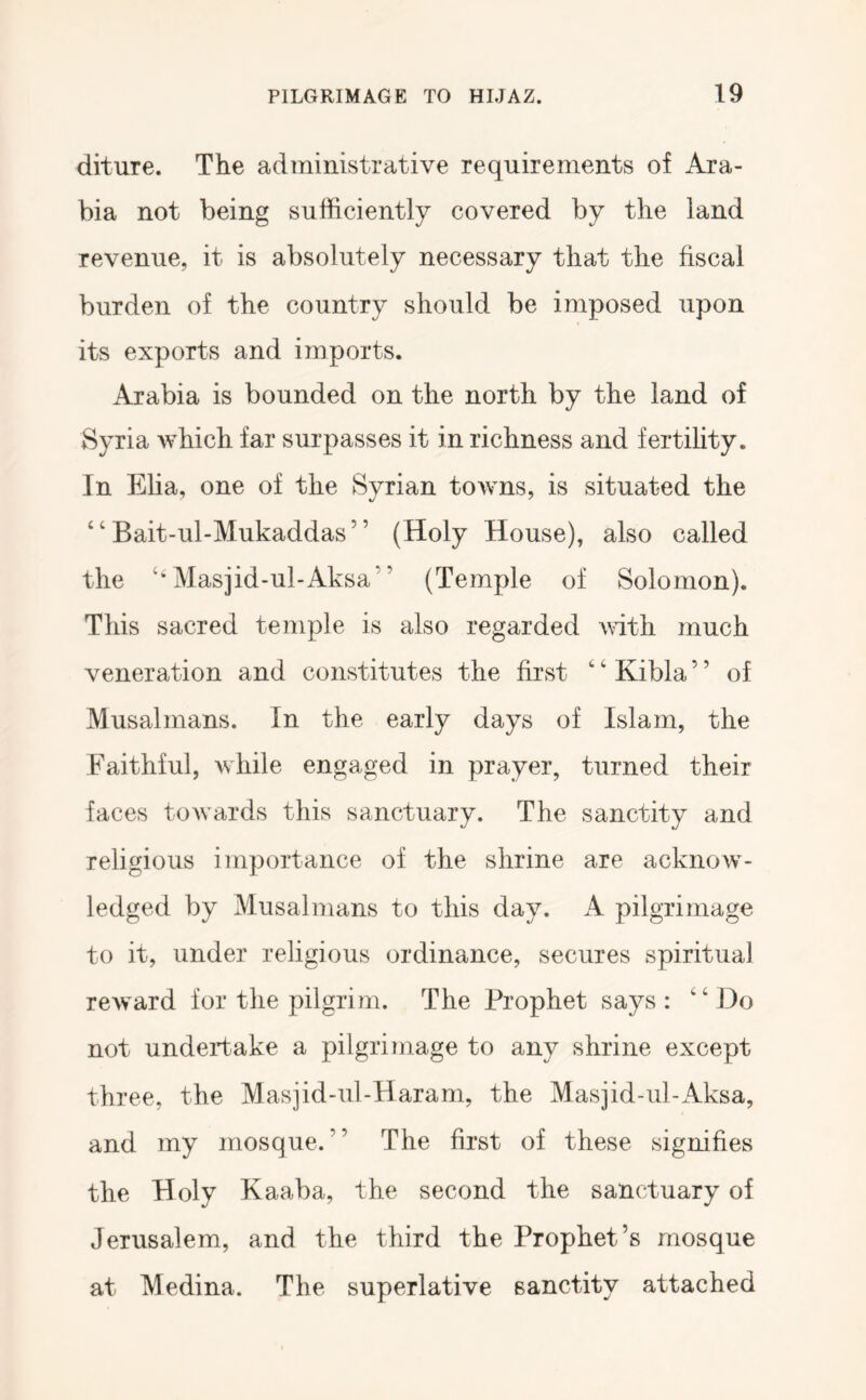 diture. The administrative requirements of Ara- bia not being sufficiently covered by the land revenue, it is absolutely necessary that the fiscal burden of the country should be imposed upon its exports and imports. Arabia is bounded on the north by the land of Syria which far surpasses it in richness and fertihty. In Eha, one of the Syrian towns, is situated the “ Bait-ul-Mukaddas” (Holy House), also called the Masjid-ul-Aksa” (Temple of Solomon). This sacred temple is also regarded with much veneration and constitutes the first ' ‘ Kibla ’ ’ of Musalmans. In the early days of Islam, the Faithful, while engaged in prayer, turned their faces towards this sanctuary. The sanctity and religious importance of the shrine are acknow- ledged by Musalmans to this day. A pilgrimage to it, under religious ordinance, secures spiritual reward for the pilgrim. The Prophet says: ‘M3o not undertake a pilgrimage to any shrine except three, the Masjid-ul-Haram, the Masjid-ul-Aksa, and my mosque.” The first of these signifies the Holy Kaaba, the second the sanctuary of Jerusalem, and the third the Prophet’s mosque at Medina. The superlative sanctity attached