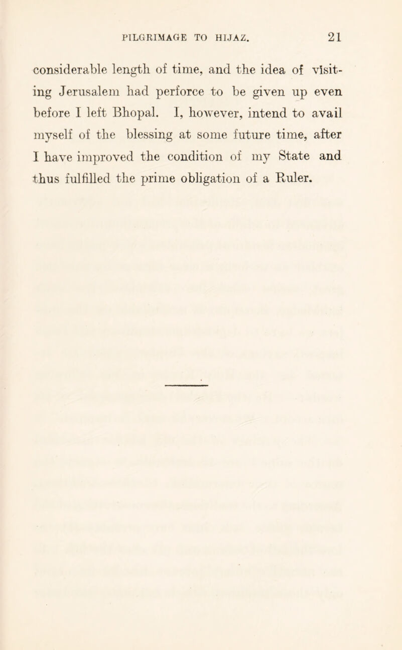 considerable length of time, and the idea of visit- ing Jerusalem had perforce to be given up even before I left Bhopal. I, however, intend to avail myself of the blessing at some future time, after I have improved the condition of 1113^ State and thus fulfilled the prime obligation of a Euler.