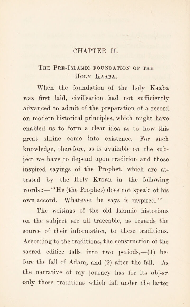 CHAPTEE II. The Pee-Islamic foundation of the Holy Kaaba. When the foundation of the holy Kaaba was first laid, civilisation had not sufficiently advanced to admit of the preparation of a record on modern historical principles, which might have enabled us to form a clear idea as to how this great shrine came into existence. For such knowledge, therefore, as is available on the sub- ject we have to depend upon tradition and those inspired sayings of the Prophet, which are at- tested by the Holy Kuran in the following words :—‘‘He (the Prophet) does not speak of his own accord. Whatever he says is inspired.” The writings of the old Islamic historians on the subject are all traceable, as regards the source of their information, to these traditions. According to the traditions, the construction of the sacred edifice falls into two periods,—(1) be- fore the fall of Adam, and (2) after the fall. As the narrative of my journey has for its object only those traditions which fall under the latter