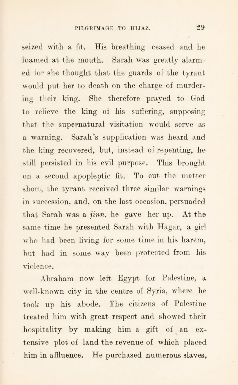 seized with a fit. His breathing ceased and he foamed at the mouth. Sarah was greatly alarm- ed for she thought that the guards of the tyrant would put her to death on the charge of murder- ing their king. She therefore prayed to God to relieve the king of his suffering, supposing that the supernatural visitation would serve as a warning. Sarah’s supplication was heard and the king recovered, but, instead of repenting, he still persisted in his evil purpose. This brought on a second apopleptic fit. To cut the matter short, the tyrant received three similar warnings in succession, and, on the last occasion, persuaded that Sarah was a jinn, he gave her up. At the same time he presented Sarah with Hagar, a girl who had been living for some time in his harem, but had in some way been protected from his violence. Abraham now left Egypt for Palestine, a well-known city in the centre of Syria, where he took up his abode. The citizens of Palestine treated him with great respect and showed their hospitality by making him a gift of ^ an ex- tensive plot of land the revenue of which placed him in affluence. He purchased numerous slaves.