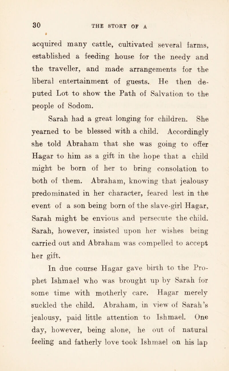 if acquired many cattle, cultivated several farms, established a feeding house for the needy and the traveller, and made arrangements for the liberal entertainment of guests. He then de- puted Lot to show the Path of Salvation to the people of Sodom. Sarah had a great longing for children. She yearned to be blessed with a child. Accordingly she told Abraham that she was going to offer Hagar to him as a gift in the hope that a child might be born of her to bring consolation to both of them. Abraham, knowing that jealousy predominated in her character, feared lest in the event of a son being born of the slave-girl Hagar, Sarah might be envious and persecute the child. Sarah, however, insisted upon her wishes being carried out and Abraham was compelled to accept her gift. In due course Hagar gave birth to the Pro- phet Ishmael who was brought up by Sarah for some time with motherly care. Hagar merely suckled the child. Abraham, in view of Sarah’s jealousy, paid little attention to Ishmael. One day, however, being alone, he out of natural feeling and fatherly love took Ishmael on his lap