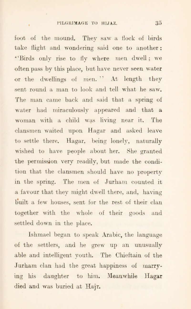 foot of the mound. They saw a flock of birds take flight and wondering said one to another : ^'Birds only rise to ffy where men dwell; we often pass by this place, but have never seen water or the dwellings of men. ’ ’ At length they sent round a man to look and tell what he saw. The man came back and said that a spring of water had miraculously appeared and that a woman with a child was living near it. The clansmen Avaited upon Hagar and asked leave to settle there. Hagar, being lonely, naturally wished to have people about her. She granted the permission very readily, but made the condi- tion that the clansmen should have no property in the spring. The men of Jurham counted it a favour that they might dwell there, and, having b*uilt a few houses, sent for the rest of their clan together with the whole of their goods and settled down in the place. Ishmael began to speak Arabic, the language of the settlers, and he grew up an unusually able and intelligent youth. The Chieftain of the Jurham clan liad the great happiness of marry- ing his daughter to liim. Meanwhile Hagar died and Avas buried at Hajr.