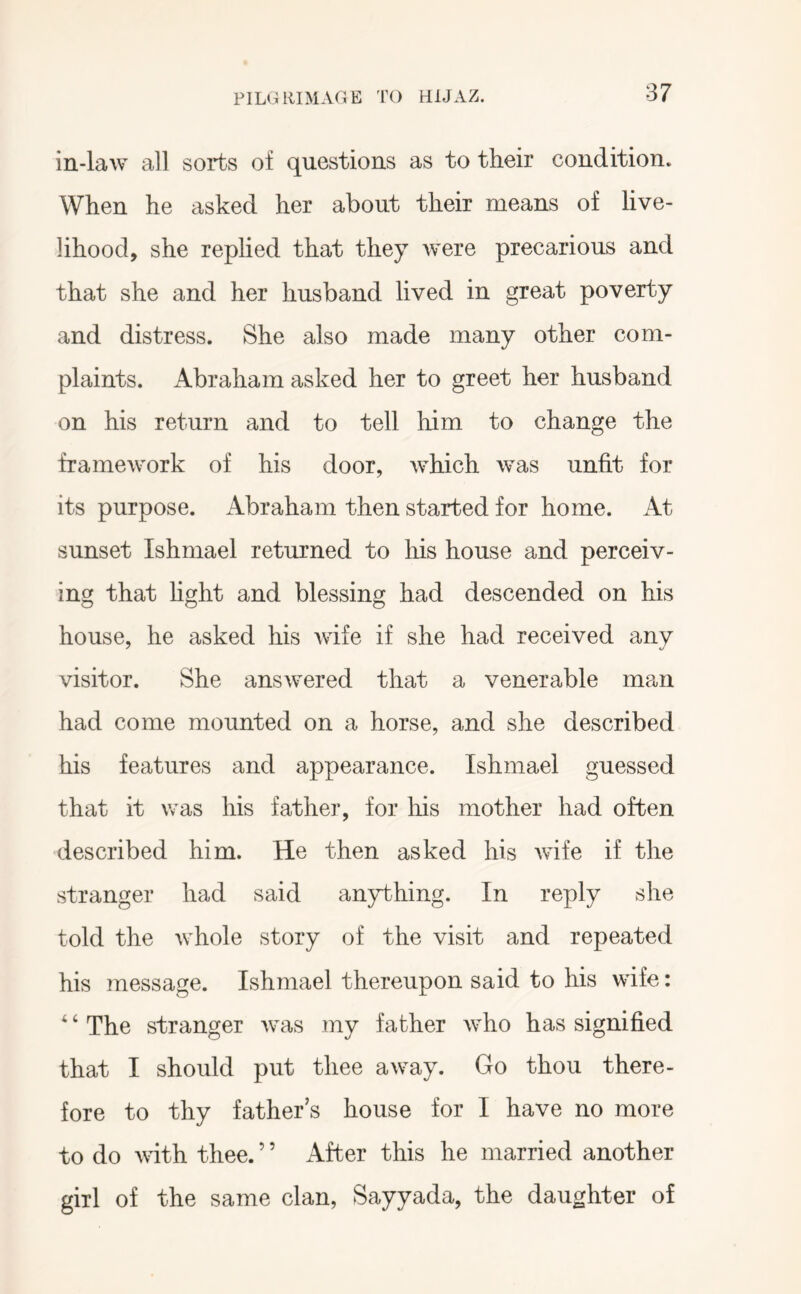 in-law all sorts of questions as to their condition. When he asked her about their means of live- lihood, she rephed that they were precarious and that she and her husband lived in great poverty and distress. She also made many other com- plaints. Abraham asked her to greet her husband on his return and to tell him to change the framework of his door, which was unfit for its purpose. Abraham then started for home. At sunset Ishmael returned to his house and perceiv- ing that hght and blessing had descended on his house, he asked his wife if she had received any visitor. She answered that a venerable man had come mounted on a horse, and she described his features and appearance. Ishmael guessed that it was his father, for his mother had often described him. He then asked his wife if the stranger had said anything. In reply she told the whole story of the visit and repeated his message. Ishmael thereupon said to his wife: ^ ‘ The stranger was my father who has signified that I should put thee away. Go thou there- fore to thy father’s house for I have no more to do with thee. ’ ’ After this he married another girl of the same clan, Sayyada, the daughter of