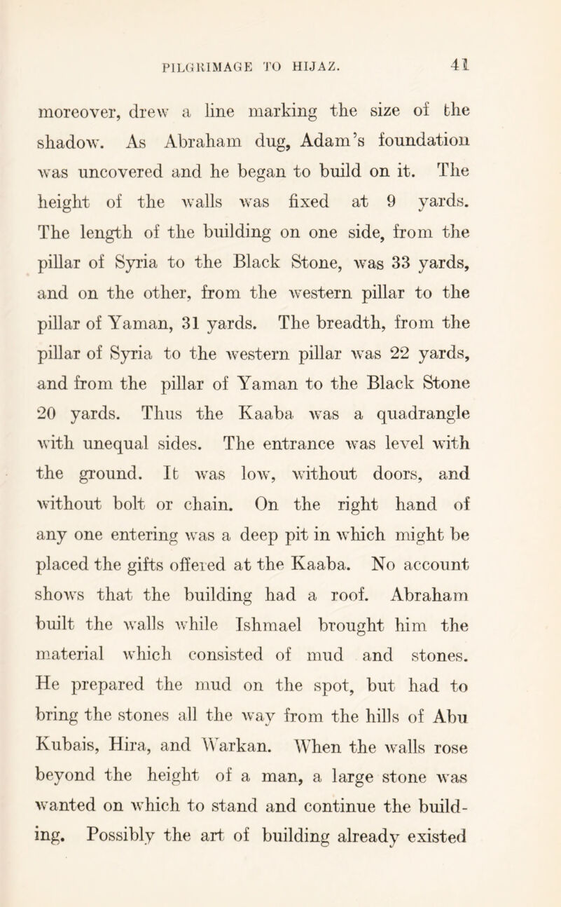 moreover, drew a line marking the size of the shadow. As Abraham dug, Adam’s foundation was uncovered and he began to build on it. The height of the Avails was fixed at 9 yards. The length of the building on one side, from the pillar of Syria to the Black Stone, was 33 yards, and on the other, from the western pillar to the pillar of Yaman, 31 yards. The breadth, from the pillar of Syria to the western pillar was 22 yards, and from the pillar of Yaman to the Black Stone 20 yards. Thus the Kaaba was a quadrangle with unequal sides. The entrance Avas lev’^el with the ground. It Avas Ioav, Avithout doors, and Avithout bolt or chain. On the right hand of any one entering was a deep pit in Avhich might be placed the gifts offered at the Kaaba. No account shoAvs that the building had a roof. Abraham built the Avails Avhile Tshmael brought him the material Avhich consisted of mud and stones. He prepared the mud on the spot, but had to bring the stones all the Avay from the hills of Abu Kubais, Hira, and Warkan. When the Avails rose beyond the height of a man, a large stone Avas Avanted on Avhich to stand and continue the build- ing, Possibly the art of building already existed