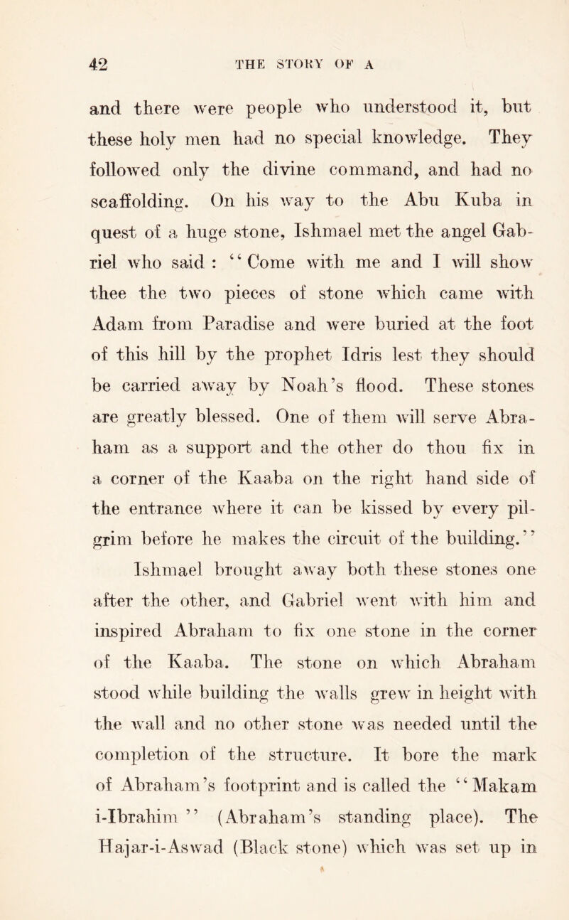 and there were people who understood it, but these holy men had no special knowledge. They followed only the divine command, and had no scaffolding. On his way to the Abu Kuba in quest of a huge stone, Ishmael met the angel Gab- riel who said : ‘ ‘ Come with me and I will show thee the two pieces of stone which came with Adam from Paradise and were buried at the foot of this hill by the prophet Idris lest they should be carried away by Noah’s flood. These stones are greatly blessed. One of them will serve Abra- ham as a support- and the other do thou fix in a corner of the Kaaba on the right hand side of the entrance where it can be kissed by every pil- grim before he makes the circuit of the building.” Ishmael brought away both these stones one after the other, and Gabriel Avent Avith him and inspired Abraham to fix one stone in the corner of the Kaaba. The stone on Avhich Abraham stood Avhile building the Avails greAv in height Avith the Avail and no other stone Avas needed until the completion of the structure. It bore the mark of Abraham’s footprint and is called the “Makam i-Ibrahim ” (Abraham’s standing place). The Hajar-i-Aswad (Black stone) Avhich Avas set up in