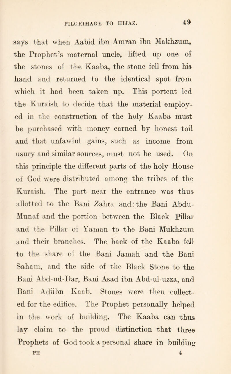 4^ says that when Aabid ibn Amran ibn Makhzum, the Prophet’s maternal uncle, lifted up one of the stones of the Kaaba, the stone fell from his hand and returned to the identical spot from which it had been taken up. This portent led the Kuraish to decide that the material employ- ed in the construction of the holy Kaaba must be purchased with money earned by honest toil and that unfawful gains, such as income from usury and similar sources, must not be used. On this principle the different parts of the holy House of God were distributed among the tribes of the Kuraish. The part> near the entrance was thus allotted to the Bani Zahra and: the Bani Abdu- xMunaf and the portion between the Black Pillar and the Pillar of Ataman to the Bani Mukhzum and their branches. The back of the Kaaba fell to the share of the Bani Jamah and the Bani Saham, and the side of the Black Stone to the Bani Abd-ud-Dar, Bani Asad ibn Abd-ul-uzza, and Bani Adiibn Kaab. Stones were then collect- ed for the edifice. The Prophet personally helped in the work of building. The Kaaba can thus lay claim to the proud distinction that three Prophets of God took a personal share in building PH 4