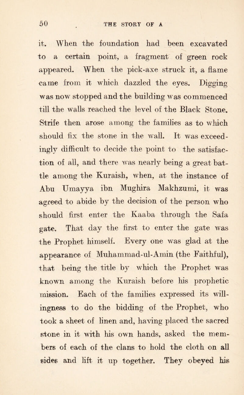 it. When the foundation had been excavated to a certain point, a fragment of green rock appeared. When the pick-axe struck it, a flame came from it which dazzled the eyes. Digging was now stopped and the building was commenced till the walls reached the level of the Black Stone. Strife then arose among the families as to which should fix the stone in the wall. It was exceed- ingly difficult to decide the point to the satisfac- tion of all, and there was nearly being a great bat- tle among the Kuraish, when, at the instance of Abu Umayya ibn Mughira Makhzumi, it was agreed to abide by the decision of the person who should first enter the Kaaba through the Safa gate. That day the first to enter the gate was the Prophet himself. Every one was glad at the appearance of Muhammad-ul-x4.min (the Faithful), that being the title by which the Prophet was known among the Kuraish before his prophetic mission. Each of the families expressed its will- ingness to do the bidding of the Prophet, who took a sheet of linen and, having placed the sacred stone in it with Ins own hands, asked the mem- bers of each of the clans to hold the cloth on aU sides and lift it up together. They obeyed his