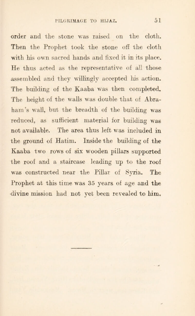 order and tlie stone was raised on the cloth. Then the Prophet took the stone oH the cloth with liis own sacred hands and fixed it in its place. He thus acted as the representative of all those assembled and they willingly accepted Ins action. The building of the Kaaba was then completed. The height of the walls was double that of Abra- ham’s wall, but the breadth of the building was reduced, as sufficient material for building was not available. The area thus left was included in the ground of Hatim. Inside the building of the Kaaba two rows of six wooden pillars supported the roof and a staircase leading up to the roof was constructed near the Pillar of Syria. The Prophet at this time was 35 years of age and the divine mission had not yet been revealed to him.