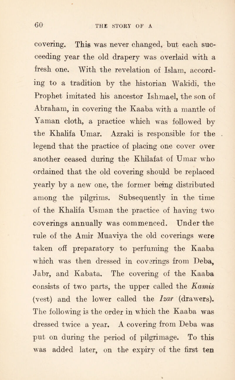 m covering. This was never changed, but each suc- ceeding year the old drapery was overlaid with a fresh one. With the revelation of Islam, accord- ing to a tradition by the historian Wakidi, the Prophet imitated his ancestor Ishmael, the son of Abraham, in covering the Kaaba with a mantle of Yaman cloth, a practice which was followed by the Khalifa Umar. Azraki is responsible for the . legend that the practice of placing one cover over another ceased during the Khilafat of Umar who ordained that the old covering should be replaced yearly by a new one, the former being distributed among the pilgrims. Subsequently in the time of the Khalifa Usman the practice of having two coverings annually was commenced. Under the rule of the Amir Muaviya the old coverings were taken off preparatory to perfuming the Kaaba which was then dressed in coverings from Deba, Jabr, and Kabata. The covering of the Kaaba consists of two parts, the upper called the Kamis (vest) and the lower called the Izar (drawers). The following is the order in which the Kaaba was dressed twice a year. A covering from Deba was put on during the period of pilgrimage. To this was added later, on the expiry of the first ten