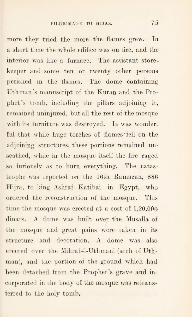 more thev tried the more the flames f^^rew. la a short time the whole edifice was on fire, and the interior was like a furnace. The assistant store- keeper and some ten or twenty other persons perished in the flames. The dome containing Uthman's manuscript of the Kuran and the Pro- phet’s tomb, including the pillars adjoining it, remained uninjured, but all the rest of the mosque with its furniture was destroyed. It was wonder- hd that while huge torches of flames fell on the adjoining structures, these portions remained un- scathed, while in the mosque itself the fire raged so furiously as to burn everything. The catas- trophe was reported on the 16th Eamazan, 886 Hijra, to king Ashraf Katibai in Egypt, who ordered the reconstruction of the mosque. This time the mosque was erected at a cost of 1,20,000 dinars. A dome was built over the Musalla of I the mosque and great pains were taken in its structure and decoration. A dome was also erected over the Mihrab-i-Uthmani (arch of Uth- man), and the portion of the ground which had been detached from the Prophet’s grave and in- corporated in the body of the mosque was retrans- ferred to the holv tomb.