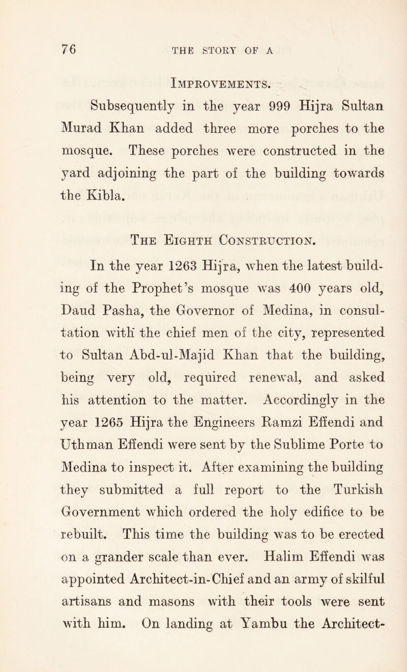 Improvements. Subsequently in the year 999 Hijra Sultan Murad Khan added three more porches to the mosque. These porches were constructed in the yard adjoining the part of the building towards the Kibla. The Eighth Construction. In the year 1263 Hijra, when the latest build- ing of the Prophet’s mosque was 400 years old, Daud Pasha, the Governor of Medina, in consul- tation with the chief men of the city, represented to Sultan Abd-ul-Majid Khan that the building, being very old, required renewal, and asked his attention to the matter. Accordingly in the year 1265 Hijra the Engineers Eamzi Ehendi and Uthman Effendi were sent by the Sublime Porte to Medina to inspect it. After examining the building they submitted a full report to the Turkish Government which ordered the holy edifice to be rebuilt. This time the building was to be erected on a grander scale than ever. Halim Effendi was appointed Architect-in-Chief and an army of skilful artisans and masons with their tools were sent with him. On landing at Yambu the Architect-