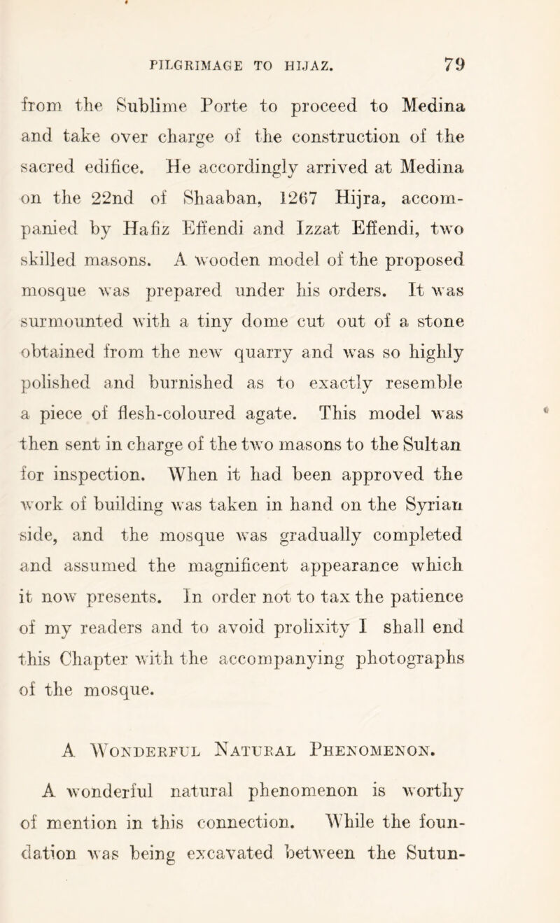 from the Sublime Porte to proceed to Medina and take over charge of the construction of the sacred edifice. He accordingly arrived at Medina on the 22nd of Shaaban, 1267 Hijra, accom- panied by Hafiz Efiendi and Izzat Effendi, two skilled masons. A w^ooden model of the proposed mosque w^as prepared under his orders. It w^as surmounted with a tiny dome cut out of a stone obtained from the new^ quarry and w^as so highly polished and burnished as to exactly resemble a piece of flesh-coloured agate. This model was then sent in charge of the tw^o masons to the Sultan for inspection. When it had been approved the w^ork of building w as taken in hand on the Syrian side, and the mosque w^as gradually completed and assumed the magnificent appearance which it now^ presents. In order not to tax the patience of my readers and to avoid prolixity I shall end this Chapter with the accompanying photographs of the mosque. A Wonderful Natural Phenomenon. A w’onderful natural phenomenon is worthy of mention in this connection. While the foun- dation was being excavated between the Sutun-