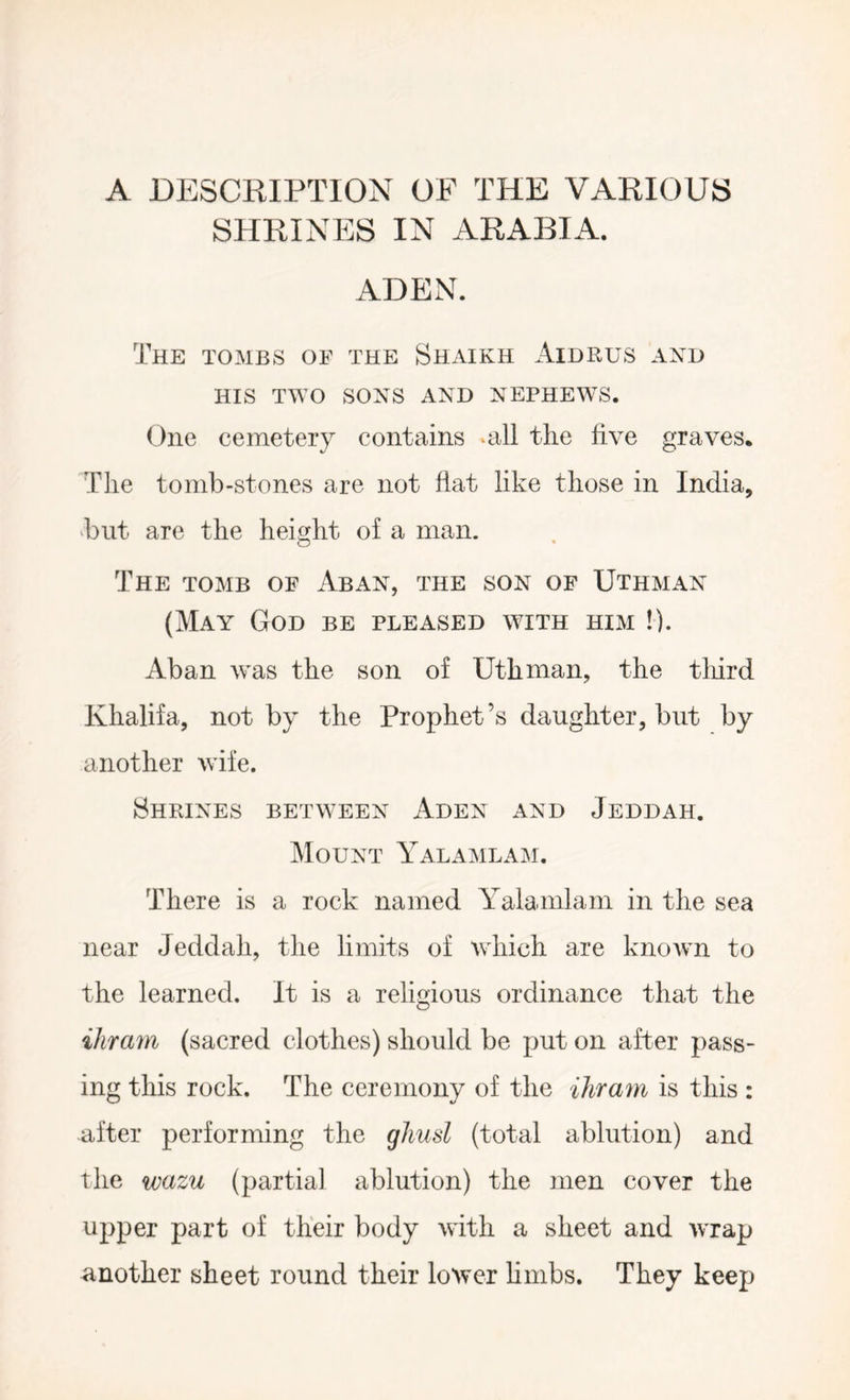 A DESCRIPTION OF THE VARIOUS SHRINES IN ARABIA. ADEN. The tombs of the Shaikh Aidrus axo HIS TWO SONS AND NEPHEWS. One cemetery contains .all the live graves. The to mb-stones are not fiat like those in India, 'but are the height of a man. o The tomb of Abax, the son of Uthmax (May God be pleased with him !). Aban was the son of Uthman, the tliird Khalifa, not by the Prophet’s daughter, but by another wife. Shrines between Aden and Jeddah. Mount Yalamlam. There is a rock named Yalamlam in the sea near Jeddah, the limits of which are known to the learned. It is a religious ordinance that the ihram (sacred clothes) should be put on after pass- ing this rock. The ceremony of the ihram is this : -after performing the gliusl (total ablution) and the wazu (partial ablution) the men cover the upper part of their body with a sheet and wrap another sheet round their lower hinbs. They keep