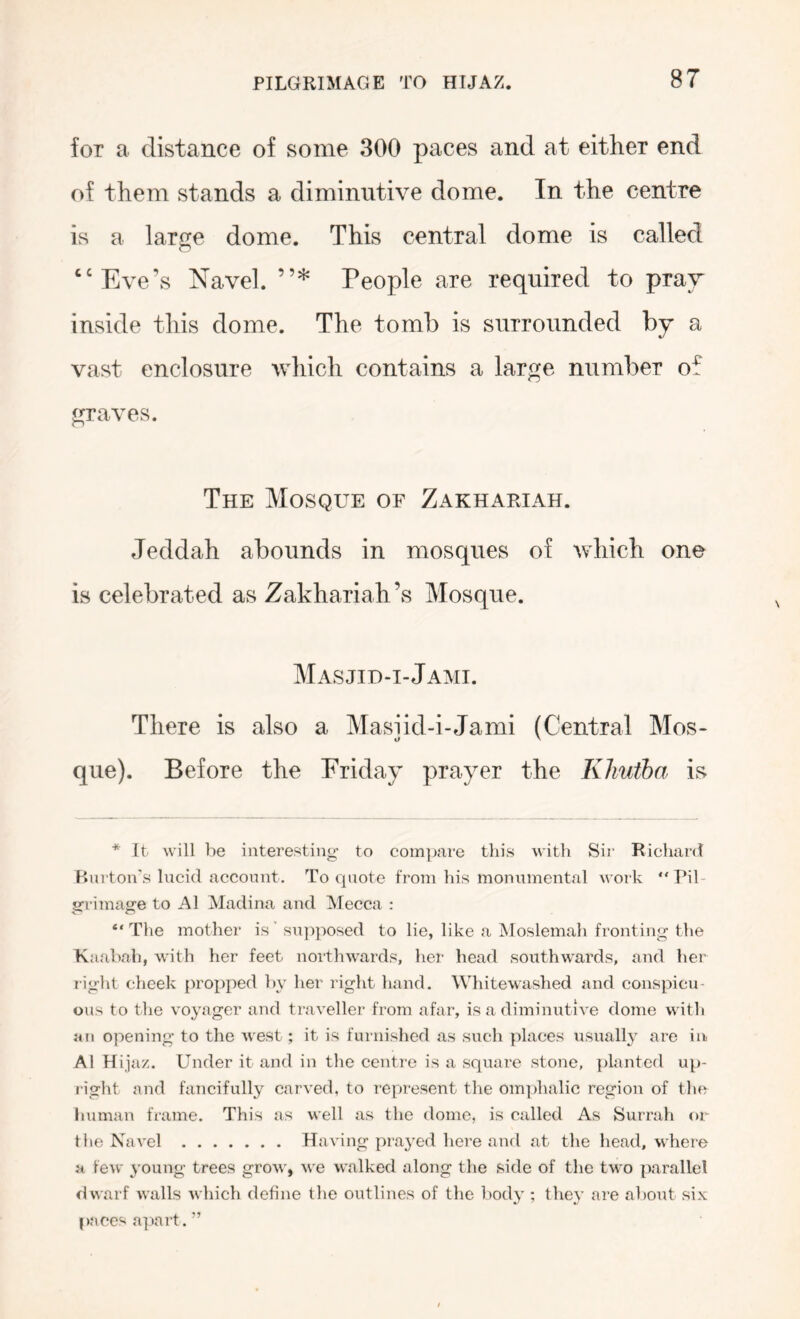 for a distance of some 300 paces and at either end of them stands a diminutive dome. In the centre is a large dome. This central dome is called ‘‘Eve’s Navel. ”* People are required to prav inside this dome. The tomb is surrounded by a vast enclosure which contains a large number of graves. The Mosque of Zakhariah. Jeddah abounds in mosques of which one is celebrated as Zakhariah’s Mosque. Masjid-i-Jami. There is also a Masiid-i-Jami (Central Mos- que). Before the Friday prayer the Klmtha is * It will be interesting to com]jare this with Sii’ Richard Burton's lucid account. To quote from his monumental work “Pil- grrimage to A1 Madina and Mecca : “The mother is’ supjiosed to lie, like a Moslemah fronting the Kaabah, with her feet northwards, her head southw’ards, and her right cheek proj)ped by her right hand. Whitewashed and conspicu- ous to the voyager and traveller from afar, is a diminutive dome with an opening to the west; it is furnislied as such {daces usually are iib A1 H ijaz. Under it and in tlie centre is a square stone, {ilanted up- right and fancifully carved, to re{a'esent the om])halic region of the human frame. This as well as the dome, is called As Surrah or the Navel Having prayed here and at the head, where a few young trees grow, we walked along the side of the two {larallel dwarf walls which define the outlines of the body ; they are about six |)aees a]iart. ”