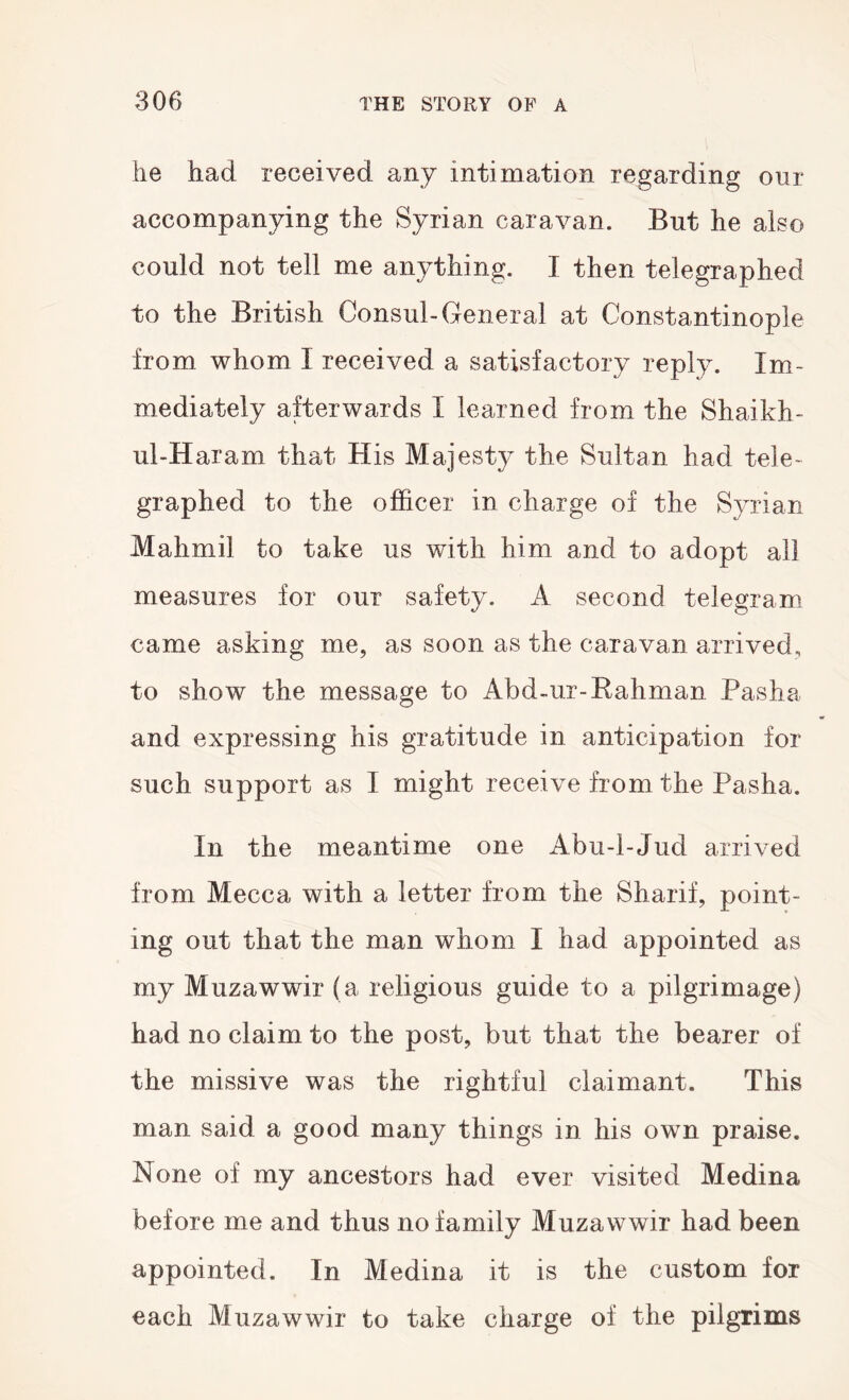 he had received any intimation regarding our accompanying the Syrian caravan. But he also could not tell me anything. I then telegraphed to the British Consul-General at Constantinople from whom I received a satisfactory reply. Im- mediately afterwards I learned from the Shaikh- ul-Haram that His Majesty the Sultan had tele- graphed to the officer in charge of the Syrian Mahmil to take us with him and to adopt all measures for our safety. A second telegram came asking me, as soon as the caravan arrived, to show the message to Abd-ur-Kahman Pasha and expressing his gratitude in anticipation for such support as I might receive from the Pasha. In the meantime one Abu-l-Jud arrived from Mecca with a letter from the Sharif, point- ing out that the man whom I had appointed as my Muzawwir (a religious guide to a pilgrimage) had no claim to the post, but that the bearer of the missive was the rightful claimant. This man said a good many things in his own praise. None of my ancestors had ever visited Medina before me and thus no family Muzawwir had been appointed. In Medina it is the custom for each Muzawwir to take charge of the pilgrims