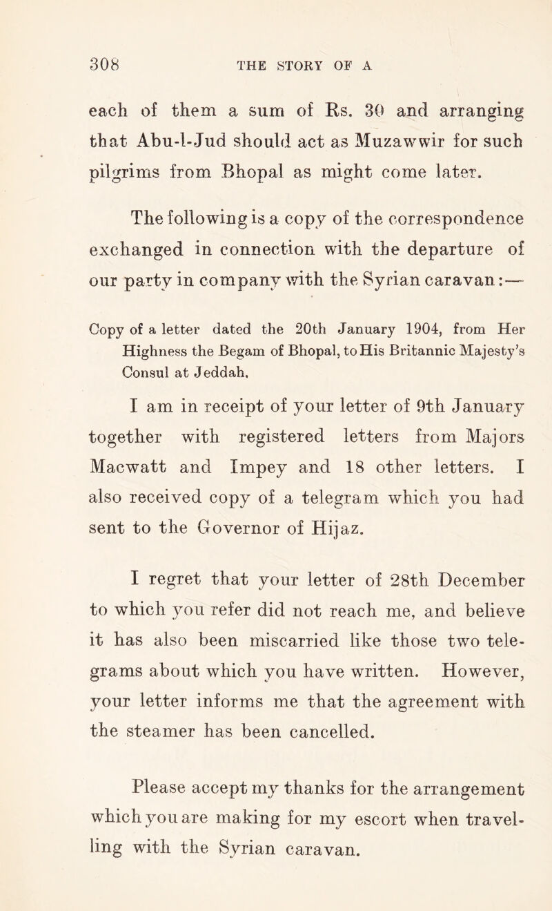 each of them a sum of Rs. 30 and arranging that Abu-l-Jud should act as Muzawwir for such pilgrims from Bhopal as might come later. The following is a copy of the correspondence exchanged in connection with the departure of our party in company with the Syrian caravan Copy of a letter dated the 20th January 1904, from Her Highness the Begam of Bhopal, to His Britannic Majesty’s Consul at Jeddah. I am in receipt of your letter of 9th January together with registered letters from Majors Macwatt and Impey and 18 other letters. I also received copy of a telegram which you had sent to the Governor of Hijaz. I regret that your letter of 28th December to which you refer did not reach me, and believe it has also been miscarried like those two tele- grams about which you have written. However, your letter informs me that the agreement with the steamer has been cancelled. Please accept my thanks for the arrangement which you are making for my escort when travel- ling with the Syrian caravan.