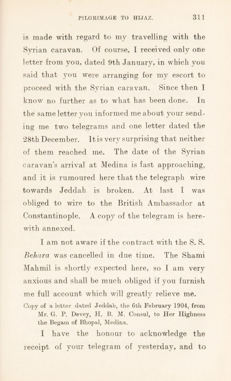 is made with regard to my travelling with the Syrian caravan. Of course, I received only one letter from you, dated 9th January, in which you said that you were arranging for my escort to proceed with the Syrian caravan. Since then I know no further as to what has been done. In the same letter you informed me about your send- ing me two telegrams and one letter dated the 28th December. It is very surprising that neither of them reached me. The date of the Syrian caravan’s arrival at Medina is fast approaching, and it is rumoured here that the telegraph wire towards Jeddah is broken. At last I was obliged to wire to the British Ambassador at Constantinople. A copy of the telegram is here- with annexed. I am not aware if the contract with the S. S. Behara was cancelled in due time. The Shami Mahmil is shortly expected here, so I am very anxious and shall be much obliged if you furnish me full account which will greatlv relieve me. O 4/ Copy of a letter dated Jeddah, the 6th February 1904, from Mr. G, P. Devey, H. B. M. Consul, to Her Highness the Begam of Bhopal, Medina. I have the honour to acknowledge the receipt of your telegram of yesterday, and to