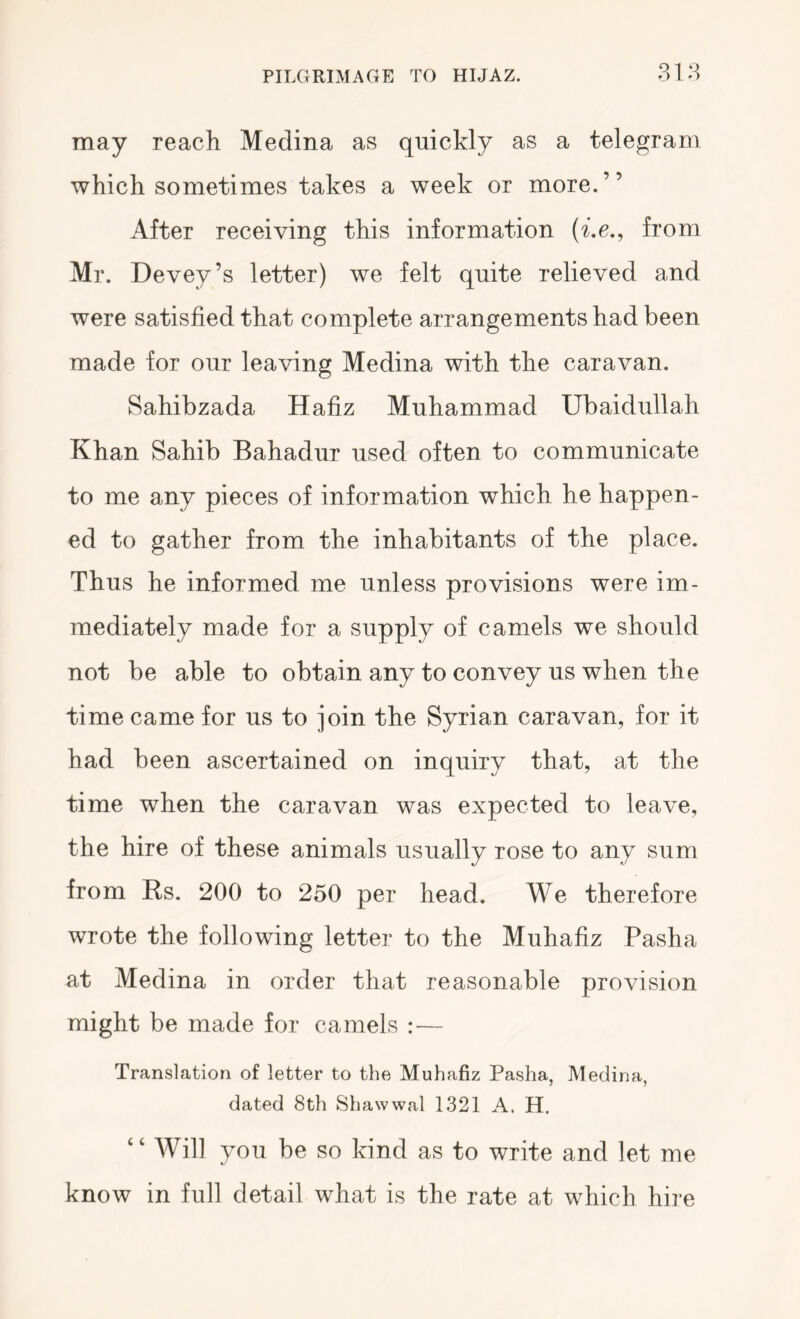 may reach Medina as quickly as a telegram which sometimes takes a week or more.” After receiving this information from Mr. Devey’s letter) we felt quite relieved and were satisfied that complete arrangements had been made for our leaving Medina with the caravan. Sahibzada Hafiz Muhammad Ubaidullah Khan Sahib Bahadur used often to communicate to me any pieces of information which he happen- ed to gather from the inhabitants of the place. Thus he informed me unless provisions were im- mediately made for a supply of camels we should not be able to obtain any to convey us when the time came for us to join the Syrian caravan, for it had been ascertained on inquiry that, at the time when the caravan was expected to leave, the hire of these animals usually rose to any sum from Rs. 200 to 250 per head. We therefore wrote the following letter to the Muhafiz Pasha at Medina in order that reasonable provision might be made for camels — Translation of letter to the Muhafiz Pasha, Medina, dated 8th Shawwal 1321 A. H. “ Will you be so kind as to write and let me know in full detail what is the rate at which hire