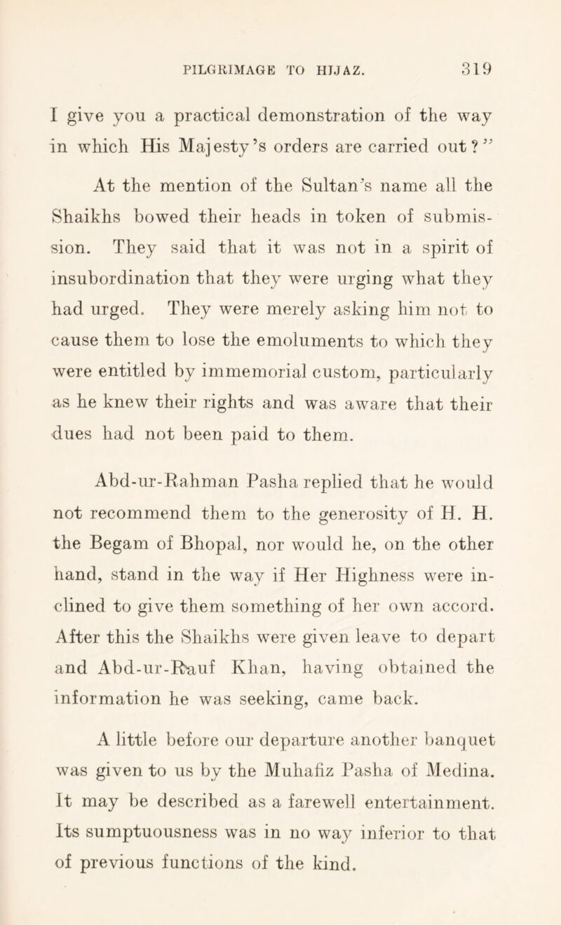 I give you a practical demonstration of the way in which His Majesty’s orders are carried out?” At the mention of the Sultan’s name all the Shaikhs bowed their heads in token of submis- sion. They said that it was not in a spirit of insubordination that they were urging what they had urged. They were merely asking him not to cause them to lose the emoluments to which they were entitled by immemorial custom, particularly as he knew their rights and was aware that their dues had not been paid to them. Abd-ur-Rahman Pasha replied that he would not recommend them to the generosity of H. H. the Begam of Bhopal, nor would he, on the other hand, stand in the way if Her Highness were in- clined to give them something of her own accord. After this the Shaikhs were given leave to depart and Abd-ur-Ruuf Khan, having obtained the information he was seeking, came back. A little before our departure another banquet was given to us by the Muhafiz Pasha of Medina. It may be described as a farewell entertainment. Its sumptuousness was in no way inferior to that of previous functions of the kind.