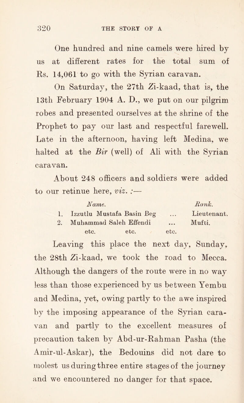 One hundred and nine camels were hired by us at different rates for the total sum of Rs. 14,061 to go with the Syrian caravan. On Saturday, the 27th Zi-kaad, that is, the 13th February 1904 A. D., we put on our pilgrim robes and presented ourselves at the shrine of the Prophet to pay our last and respectful farewell. Late in the afternoon, having left Medina, we halted at the Bir (well) of Ali with the Syrian caravan. About 248 officers and soldiers were added to our retinue here, viz, :— Name. Rank, 1. Izzutlu Mustafa Basin Beg ... Lieutenant. 2. Muhammad Saleh Effendi ... Mufti. etc. etc. etc. Leaving this place the next day, Sunday, the 28th Zi-kaad, we took the road to Mecca. Although the dangers of the route were in no way less than those experienced by us between Yembu and Medina, yet, owing partly to the awe inspired by the imposing appearance of the Syrian cara- van and partly to the excellent measures of precaution taken by Abd-ur-Rahman Pasha (the Amir-ul-Askar), the Bedouins did not dare to molest us during three entire stages of the journey and we encountered no danger for that space.