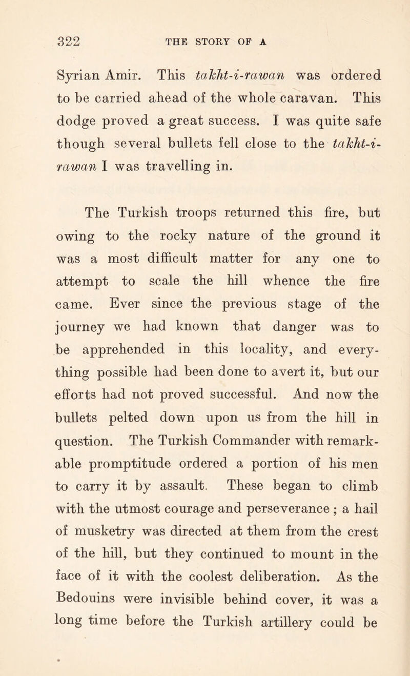 Syrian Amir. This talcht-i-mwan was ordered to be carried ahead of the whole caravan. This dodge proved a great success. I was quite safe though several bullets fell close to the rawan I was travelling in. The Turkish troops returned this fire, but owing to the rocky nature of the ground it was a most difficult matter for any one to attempt to scale the hill whence the fire came. Ever since the previous stage of the journey we had known that danger was to be apprehended in this locality, and every- thing possible had been done to avert it, but our efforts had not proved successful. And now the bullets pelted down upon us from the hill in question. The Turkish Commander with remark- able promptitude ordered a portion of his men to carry it by assault. These began to climb with the utmost courage and perseverance ; a hail of musketry was directed at them from the crest of the hill, but they continued to mount in the face of it with the coolest deliberation. As the Bedouins were invisible behind cover, it was a long time before the Turkish artillery could be