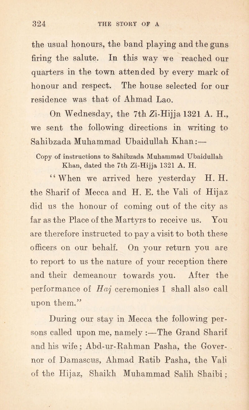 the usual honours, the band playing and the guns firing the salute. In this way we reached our quarters in the town attended by every mark of honour and respect. The house selected for our residence was that of Ahmad Lao. On Wednesday, the 7th Zi-Hijja 1321 A. H., we sent the following directions in writing to Sahibzada Muhammad Ubaidullah Khan:— Copy of instructions to Sahibzada Muhammad Ubaidullah Khan, dated the 7th Zi-Hijja 1321 A. H. ‘‘When we arrived here yesterday H. H. the Sharif of Mecca and H. E. the Vali of Hijaz did us the honour of coming out of the city as far as the Place of the Martyrs to receive us. You are therefore instructed to pay a visit to both these officers on our behalf. On your return you are to report to us the nature of your reception there and their demeanour towards you. After the performance of Haj ceremonies I shall also call upon them.^ During our stay in Mecca the following per- sons called upon me, namely :—The Grand Sharif and his wife; Abd-ur-Eahman Pasha, the Gover- nor of Damascus, Ahmad Eatib Pasha, the Vali of the Hijaz, Shaikh Muhammad Salih Shaibi;